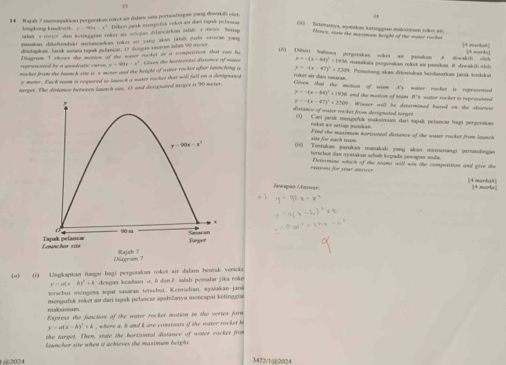 21
8 4    Rajak ? memonjakion pergerakon rojet air dalarn sata pertandiagan yong diwaki olck
lengkong kusdatth . x=260x-x^2 Debesi jarak mongufik oket air davi tagak pelasem () Sctemartya, aparckan botiogoian moskaienen rokot ain
talah s rector san koringgtan soker air schon dilascarkan islah y metre. Seting Mence, stake the mgcimon teught of the water rocet [4 marta8]
pasdkan dikchedaki mehancadkan roket so yang akon jatah puda saxaran you
shnotapian Tarsk moiioa tapak pulancar, O3 duncan vacaron islsh 00 meter of the water rooket in a competition that cae to  (8) Dibori balowa pergorakan soket air passkan A diwakili olch |4 marka
Cnaerim T alras ohe msi  represented by a quadratic curve y=90x=x^2 Gren te hortiontal deriance of nae y=-(x-48)^2+1 1936 manskala perganskan roket ai paskan. I diwiskili shch
nocket from she taunch sie 1s x meter and the height of weter rocket after launching o y=-(x-47)^2+3299 Persenang skan dötereńukan Sondasarkan jansk terdckan
s meter . Each ream is requred to louch a water rocket that will fall on a denighated
rokst air daei snaran.
target. The distance between lasesch site, O and dexignated target is 90 merer
Goven that the motion of seam A's water rocker is represented
y=-(x-44)^2+145 and the marion of team I's water rocker in represented
y=-(x-47)^2+2200
distance of water rocker from sherignated turgst . Winger wiil he ditermined bused on the shortost
1  Cari jacak meyuńk maksómum dai tupak pelancar bagi pérperakss
roket air ucting potdan.
site for each team Find the maxympe hortrental dissance of the water racker from lounch
06) Tomnakan parukan manaksh yang alon mcrceangi perandingan
terscbut das oyatskan ocbob kupada jewopan ands.
reasons for your anwer Determine which of the seams will win the comperition and give the
(4 markah|
Jwspan / Capwer 14 marks
(4) (1) Ungkapkan fungsi hagi pergotakan rokes air dalam bentsk vertcks
y=a(x-b)^2+1 dengan ieadson o. 6 dan 2 iafah pomalar jika noke
terschut mengota tepat sasaran terschut. Kemudian, ayatakan jani
maksinues mongufuk roket air dari tupak pelascar apahlanya moncapai ketinggia
Express the function of the water racket mation in the vertes form
y=a(x-h)^2+k , where a. h and i are constants of the water rocket bi
the target. Then, state the horizontal distence of water racket from
louncher site when it achieves the maximum height.
@2024 3472/1@2024