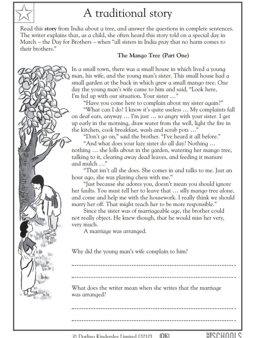 A traditional story 
Read this story from India about a tree, and answer the questions in complete sentences. 
The writer explains that, as a child, she often heard this story told on a special day in 
March - the Day for Brothers - when “all sisters in India pray that no harm comes to 
their brothers.” 
The Mango Tree (Part One) 
In a small town, there was a small house in which lived a young 
man, his wife, and the young man’s sister. This small house had a 
small garden at the back in which grew a small mango tree. One 
day the young man’s wife came to him and said, “Look here, 
I'm fed up with our situation. Your sister …” 
“Have you come here to complain about my sister again?” 
“What can I do? I know it’s quite useless … My complaints fall 
on deaf ears, anyway … I’m just ... so angry with your sister. I get 
up early in the morning, draw water from the well, light the fire in 
the kitchen, cook breakfast, wash and scrub pots …” 
“Don’t go on,” said the brother. “I’ve heard it all before.” 
“And what does your lazy sister do all day? Nothing … 
nothing ... she lolls about in the garden, watering her mango tree, 
talking to it, clearing away dead leaves, and feeding it manure 
and mulch …” 
“That isn’t all she does. She comes in and talks to me. Just an 
hour ago, she was playing chess with me.” 
“Just because she adores you, doesn’t mean you should ignore 
her faults. You must tell her to leave that … silly mango tree alone, 
and come and help me with the housework. I really think we should 
marry her off. That might teach her to be more responsible.” 
Since the sister was of marriageable age, the brother could 
not really object. He knew though, that he would miss her very, 
very much. 
A marriage was arranged. 
Why did the young man's wife complain to him? 
_ 
_ 
What does the writer mean when she writes that the marriage 
was arranged? 
_ 
_ 
* @ Dorling Kinderslev Limited [2010] (DK] EISCHOOLS