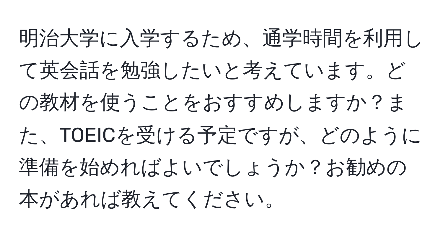 明治大学に入学するため、通学時間を利用して英会話を勉強したいと考えています。どの教材を使うことをおすすめしますか？また、TOEICを受ける予定ですが、どのように準備を始めればよいでしょうか？お勧めの本があれば教えてください。