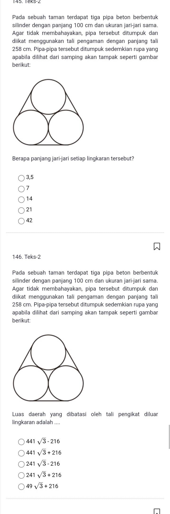 Pada sebuah taman terdapat tiga pipa beton berbentuk
silinder dengan panjang 100 cm dan ukuran jari-jari sama.
Agar tidak membahayakan, pipa tersebut ditumpuk dan
diikat menggunakan tali pengaman dengan panjang tali
258 cm. Pipa-pipa tersebut ditumpuk sedemkian rupa yang
apabila dilihat dari samping akan tampak seperti gambar
berikut:
Berapa panjang jari-jari setiap lingkaran tersebut?
3,5
7
14
21
42
146. Teks -2
Pada sebuah taman terdapat tiga pipa beton berbentuk
silinder dengan panjang 100 cm dan ukuran jari-jari sama.
Agar tidak membahayakan, pipa tersebut ditumpuk dan
diikat menggunakan tali pengaman dengan panjang tali
258 cm. Pipa-pipa tersebut ditumpuk sedemkian rupa yang
apabila dilihat dari samping akan tampak seperti gambar
berikut:
Luas daerah yang dibatasi oleh tali pengikat diluar
lingkaran adalah ....
441 sqrt(3)-216
441 sqrt(3)+216
241 sqrt(3)-216
241 sqrt(3)+216
49sqrt(3)+216