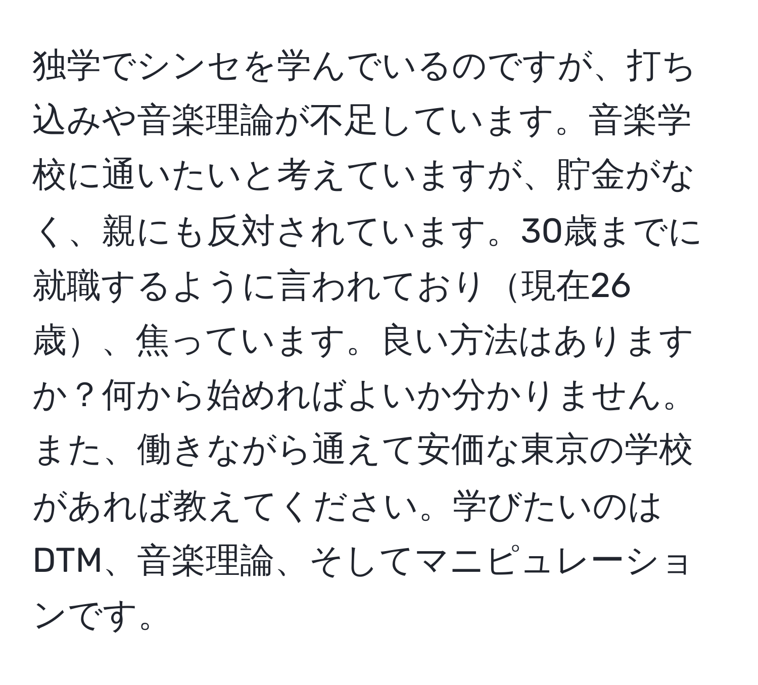 独学でシンセを学んでいるのですが、打ち込みや音楽理論が不足しています。音楽学校に通いたいと考えていますが、貯金がなく、親にも反対されています。30歳までに就職するように言われており現在26歳、焦っています。良い方法はありますか？何から始めればよいか分かりません。また、働きながら通えて安価な東京の学校があれば教えてください。学びたいのはDTM、音楽理論、そしてマニピュレーションです。