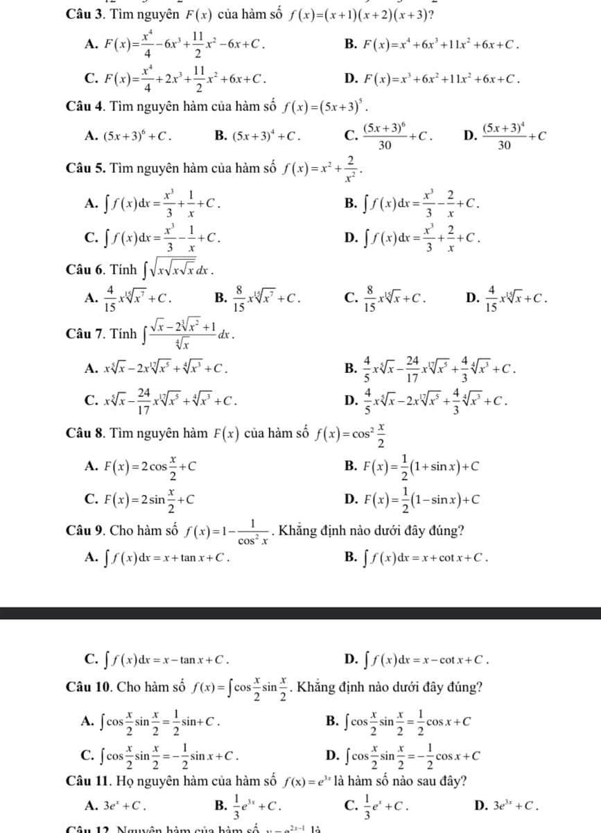 Tìm nguyên F(x) của hàm số f(x)=(x+1)(x+2)(x+3) ？
A. F(x)= x^4/4 -6x^3+ 11/2 x^2-6x+C. B. F(x)=x^4+6x^3+11x^2+6x+C.
D.
C. F(x)= x^4/4 +2x^3+ 11/2 x^2+6x+C. F(x)=x^3+6x^2+11x^2+6x+C.
Câu 4. Tìm nguyên hàm của hàm số f(x)=(5x+3)^5.
A. (5x+3)^6+C. B. (5x+3)^4+C. C. frac (5x+3)^630+C. D. frac (5x+3)^430+C
Câu 5. Tìm nguyên hàm của hàm số f(x)=x^2+ 2/x^2 .
A. ∈t f(x)dx= x^3/3 + 1/x +C. B. ∈t f(x)dx= x^3/3 - 2/x +C.
C. ∈t f(x)dx= x^3/3 - 1/x +C. D. ∈t f(x)dx= x^3/3 + 2/x +C.
Câu 6. Tính ∈t sqrt(xsqrt xsqrt x)dx.
A.  4/15 xsqrt[15](x^7)+C. B.  8/15 xsqrt[15](x^7)+C. C.  8/15 xsqrt[15](x)+C. D.  4/15 xsqrt[15](x)+C.
Câu 7. Tính ∈t  (sqrt(x)-2sqrt[3](x^2)+1)/sqrt[4](x)  dx .
A. xsqrt[5](x)-2xsqrt[17](x^5)+sqrt[4](x^3)+C. B.  4/5 xsqrt[5](x)- 24/17 xsqrt[17](x^5)+ 4/3 sqrt[4](x^3)+C.
C. xsqrt[5](x)- 24/17 xsqrt[17](x^5)+sqrt[4](x^3)+C.  4/5 xsqrt[5](x)-2xsqrt[17](x^5)+ 4/3 sqrt[4](x^3)+C.
D.
Câu 8. Tìm nguyên hàm F(x) của hàm số f(x)=cos^2 x/2 
A. F(x)=2cos  x/2 +C F(x)= 1/2 (1+sin x)+C
B.
C. F(x)=2sin  x/2 +C F(x)= 1/2 (1-sin x)+C
D.
Câu 9. Cho hàm số f(x)=1- 1/cos^2x . Khẳng định nào dưới đây đúng?
A. ∈t f(x)dx=x+tan x+C. B. ∈t f(x)dx=x+cot x+C.
C. ∈t f(x)dx=x-tan x+C. D. ∈t f(x)dx=x-cot x+C.
Câu 10. Cho hàm số f(x)=∈t cos  x/2 sin  x/2  Khẳng định nào dưới đây đúng?
A. ∈t cos  x/2 sin  x/2 = 1/2 sin +C. ∈t cos  x/2 sin  x/2 = 1/2 cos x+C
B.
C. ∈t cos  x/2 sin  x/2 =- 1/2 sin x+C. ∈t cos  x/2 sin  x/2 =- 1/2 cos x+C
D.
Câu 11. Họ nguyên hàm của hàm số f(x)=e^(3x) là hàm số nào sau đây?
A. 3e^x+C. B.  1/3 e^(3x)+C. C.  1/3 e^x+C. D. 3e^(3x)+C.
Câm 12 Maên hảm nn hảm cê 2x-112