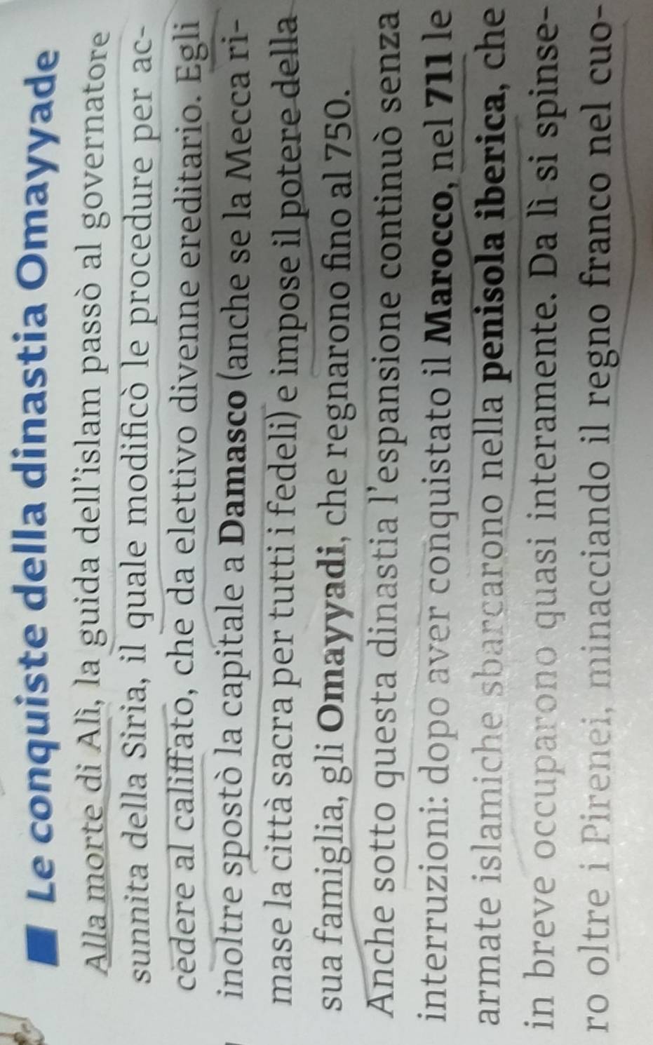 Le conquiste della dinastia Omayyade 
Alla morte di Alì, la guida dell’islam passò al governatore 
sunnita della Siria, il quale modificò le procedure per ac- 
cedere al califfato, che da elettivo divenne ereditario. Egli 
inoltre spostò la capitale a Damasco (anche se la Mecca ri- 
mase la città sacra per tutti i fedeli) e impose il potere della 
sua famiglia, gli Omayyadi, che regnarono fino al 750. 
Anche sotto questa dinastia l'espansione continuò senza 
interruzioni: dopo aver conquistato il Marocco, nel 711 le 
armate islamiche sbarçarono nella penisola iberica, che 
in breve occuparono quasi interamente. Da lì si spinse- 
ro oltre i Pirenei, minacciando il regno franco nel cuo-