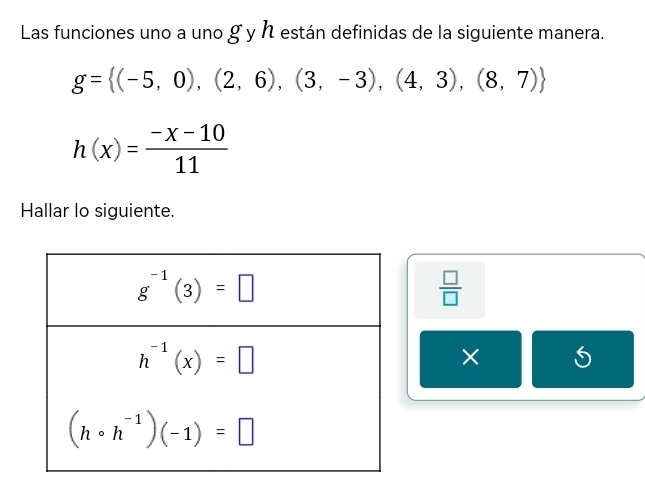 Las funciones uno a uno g y h están definidas de la siguiente manera.
g= (-5,0),(2,6),(3,-3),(4,3),(8,7)
h(x)= (-x-10)/11 
Hallar lo siguiente.
 □ /□  
×