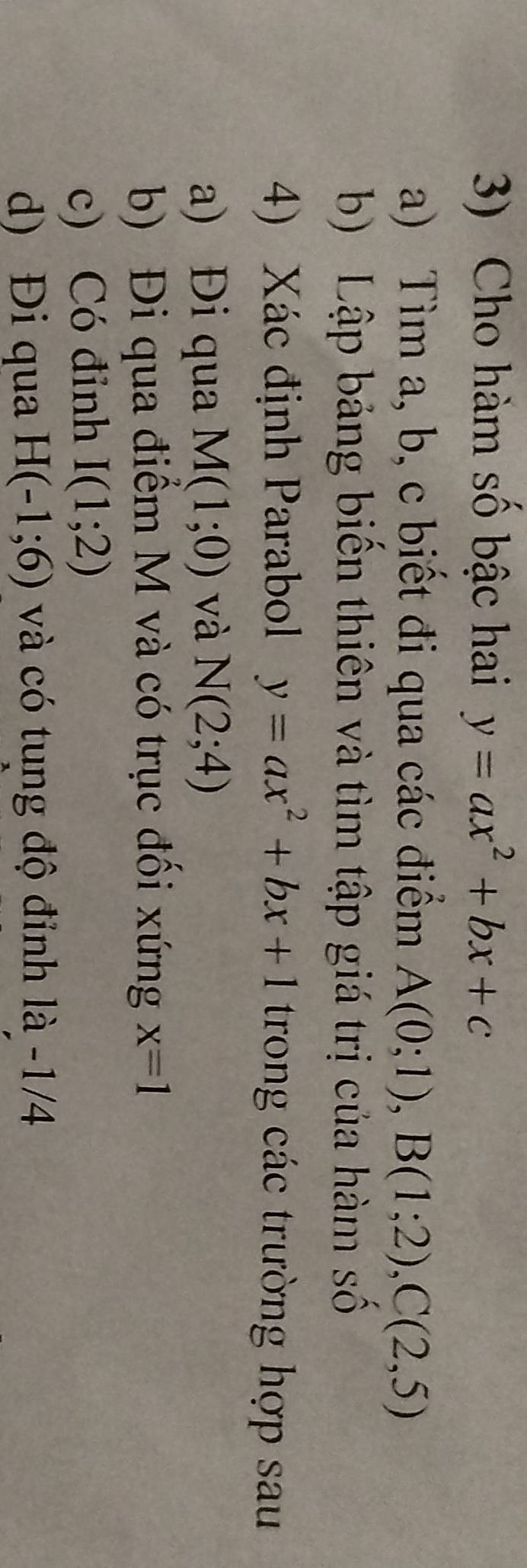 Cho hàm số bậc hai y=ax^2+bx+c
a) Tìm a, b, c biết đi qua các điểm A(0;1), B(1;2), C(2,5)
b) Lập bảng biến thiên và tìm tập giá trị của hàm số 
4) Xác định Parabol y=ax^2+bx+1 trong các trường hợp sau 
a) Đi qua M(1;0) và N(2;4)
b) Đi qua điểm M và có trục đối xứng x=1
c) Có đỉnh I(1;2)
d) Đi qua H(-1;6) và có tung độ đỉnh là -1/4