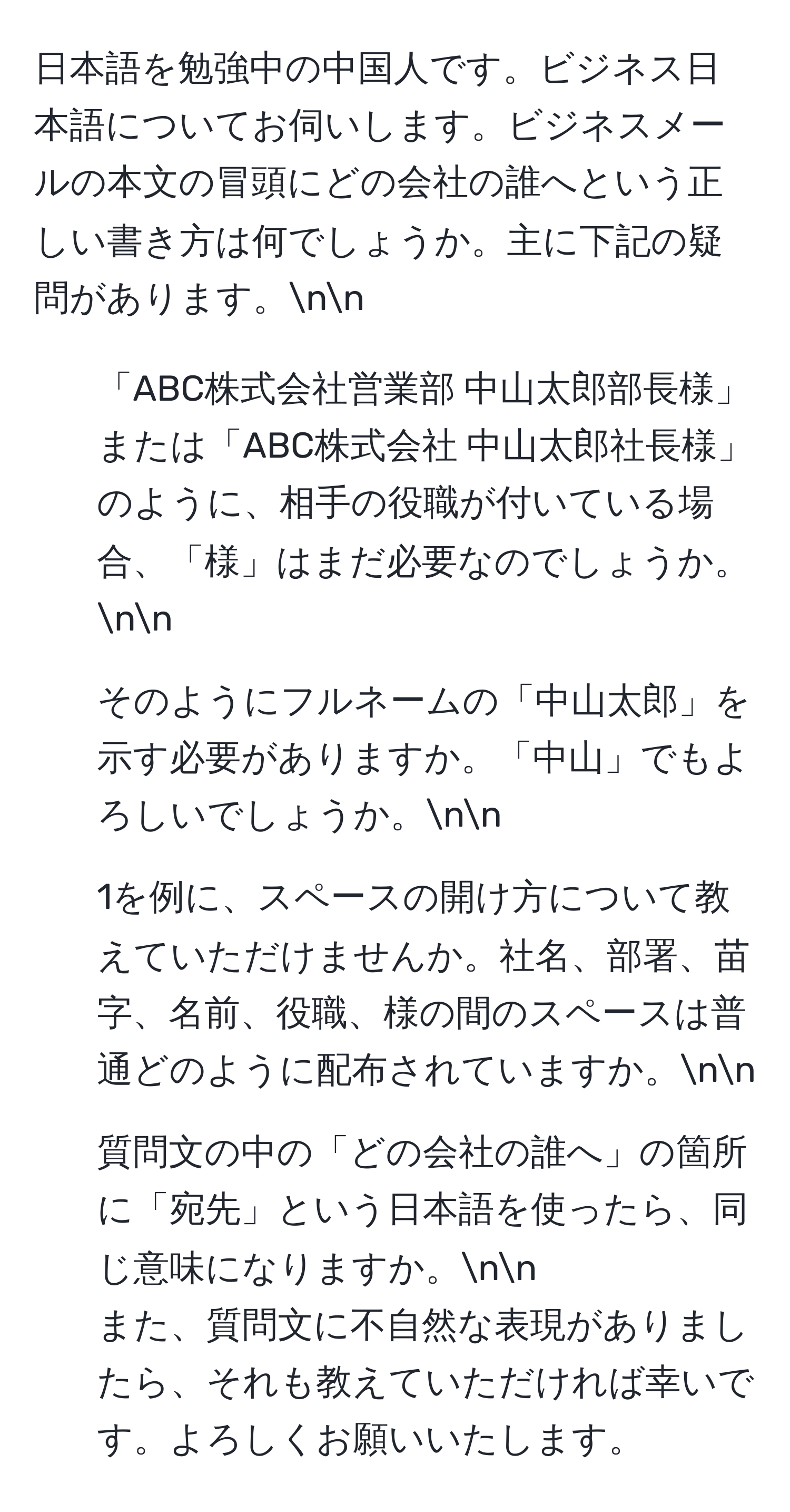 日本語を勉強中の中国人です。ビジネス日本語についてお伺いします。ビジネスメールの本文の冒頭にどの会社の誰へという正しい書き方は何でしょうか。主に下記の疑問があります。nn
1. 「ABC株式会社営業部 中山太郎部長様」または「ABC株式会社 中山太郎社長様」のように、相手の役職が付いている場合、「様」はまだ必要なのでしょうか。nn
2. そのようにフルネームの「中山太郎」を示す必要がありますか。「中山」でもよろしいでしょうか。nn
3. 1を例に、スペースの開け方について教えていただけませんか。社名、部署、苗字、名前、役職、様の間のスペースは普通どのように配布されていますか。nn
4. 質問文の中の「どの会社の誰へ」の箇所に「宛先」という日本語を使ったら、同じ意味になりますか。nn
また、質問文に不自然な表現がありましたら、それも教えていただければ幸いです。よろしくお願いいたします。