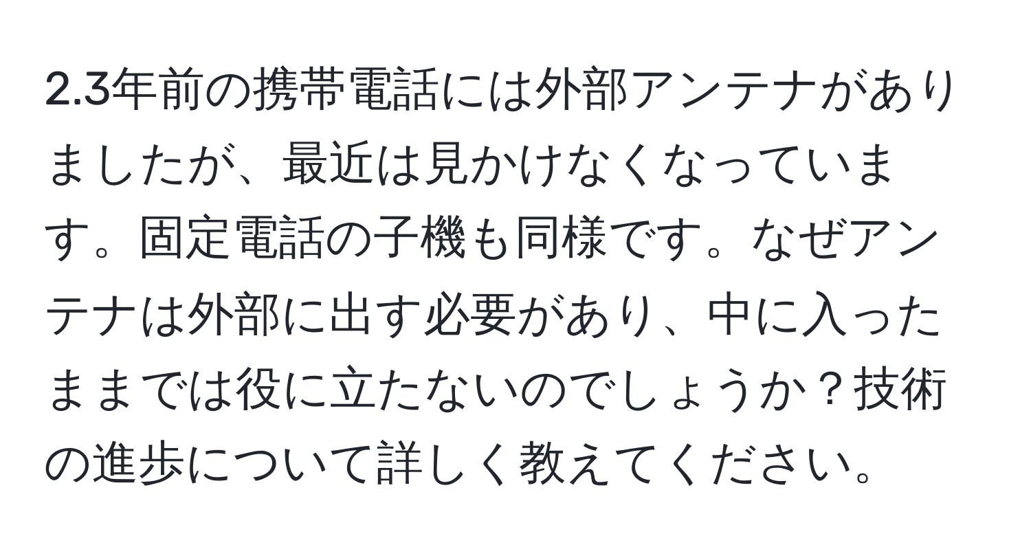 2.3年前の携帯電話には外部アンテナがありましたが、最近は見かけなくなっています。固定電話の子機も同様です。なぜアンテナは外部に出す必要があり、中に入ったままでは役に立たないのでしょうか？技術の進歩について詳しく教えてください。