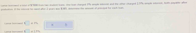 Lamar borrowed a total of $7000 from two student loans. One loan charged 3% simple interest and the other charged 2.5% simple interest, both payable after 
graduation. If the interest he owed after 2 years was $385, determine the amount of principal for each loan. 
Lamar borrowed $□ at3% × 
Lamar borrowed s□ at 2.5%.