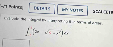 [−/1 Points] DETAILS MY NOTES SCALCET9 
Evaluate the integral by interpreting it in terms of areas.
∈t _(-3)^3(2x-sqrt(9-x^2))dx