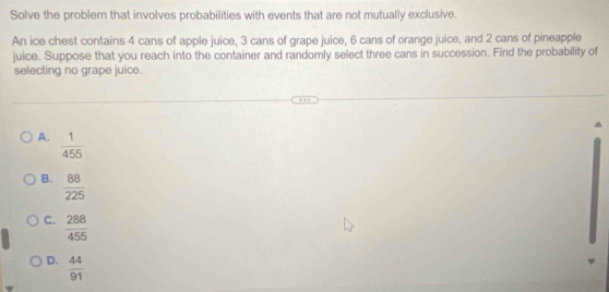 Solve the problem that involves probabilities with events that are not mutually exclusive.
An ice chest contains 4 cans of apple juice, 3 cans of grape juice, 6 cans of orange juice, and 2 cans of pineapple
juice. Suppose that you reach into the container and randomly select three cans in succession. Find the probability of
selecting no grape juice.
A.  1/455 
B.  88/225 
C.  288/455 
D.  44/91 