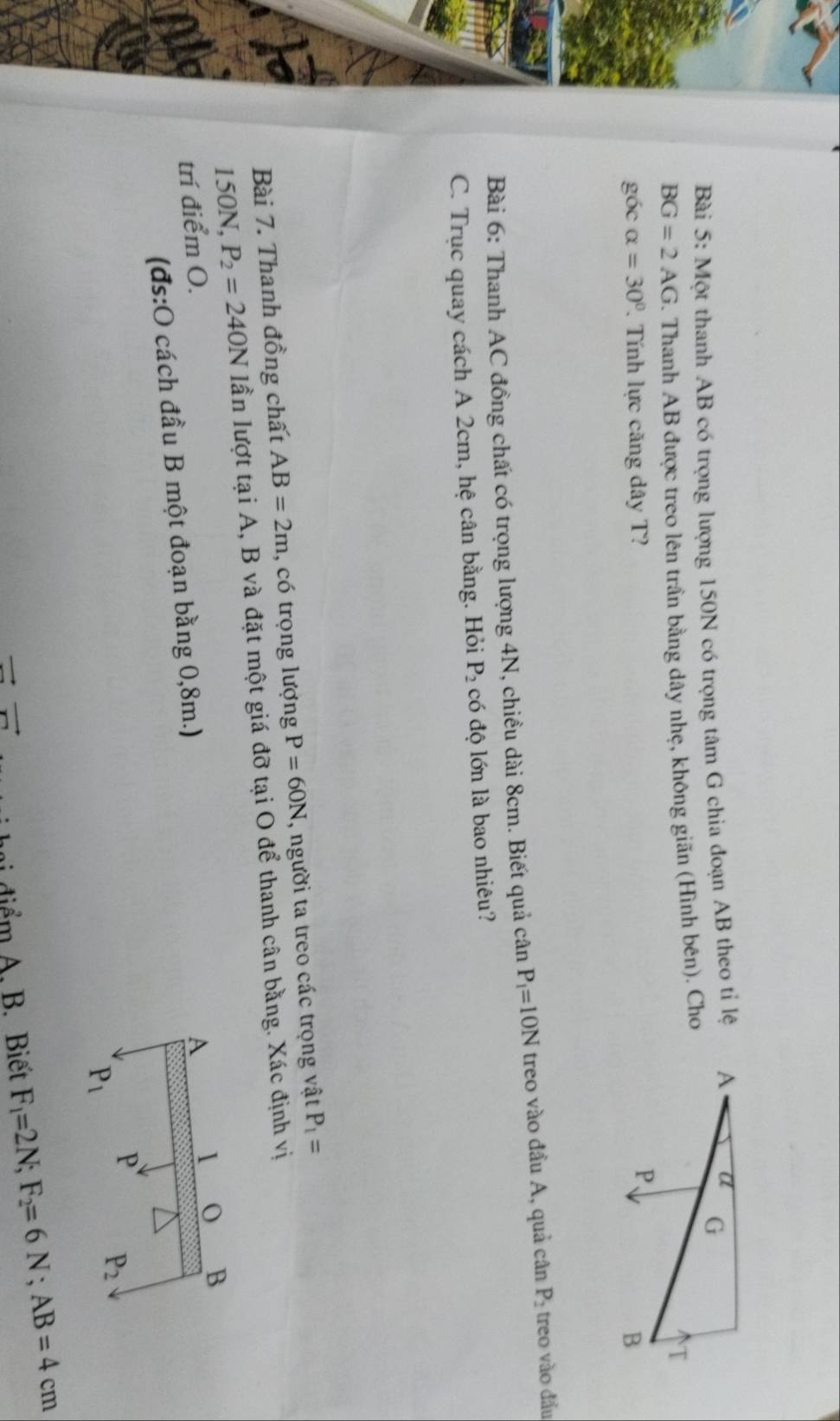 Một thanh AB có trọng lượng 150N có trọng tâm G chia đoạn AB theo tỉ lệ
BG=2AG. Thanh AB được treo lên trần bằng dây nhẹ, không giãn (Hình bên). Cho 
góc alpha =30°. Tính lực căng dây T? 
Bài 6: Thanh AC đồng chất có trọng lượng 4N, chiều dài 8cm. Biết quả cân P_1=10N treo vào đầu A, quả cân P_2 treo vào đầu, 
C. Trục quay cách A 2cm, hệ cân bằng. Hỏi P_2 có độ lớn là bao nhiêu? 
Bài 7. Thanh đồng chất AB=2m , có trọng lượng P=60N , người ta treo các trọng vật P_1=
150N, P_2=240N lần lượt tại A, B và đặt một giá đỡ tại O để thanh cân bằng. Xác định vị 
trí điểm O. A 1 
B 
(đs:O cách đầu B một đoạn bằng 0,8m.) 
P P_2
P_1
m đ iểm A. B. Biết F_1=2N; F_2=6N; AB=4cm