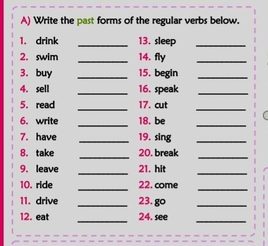 Write the past forms of the regular verbs below. 
1. drink _13. sleep_ 
2. swim _14. fly_ 
3. buy _15. begin_ 
4. sell _16. speak_ 
5. read _17. cut 
_ 
6. write _18. be_ 
7. have _19. sing_ 
_ 
8. take 20. break 
_ 
9. leave _21. hit_ 
10. ride _22. come_ 
11. drive _23. go_ 
12. eat _24. see_