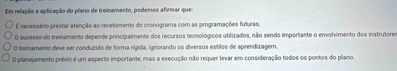 Em relação a aplicação do plano de treinamento, podemos afirmar que:
É necessário prestar atenção ao recebimento do cronograma com as programações futuras.
O sucesso do treinamento depende principalmente dos recursos tecnológicos utilizados, não sendo importante o envolvimento dos instrutores
O treinamento deve ser conduzido de forma rígida, ignorando os diversos estilos de aprendizagem.
O planejamento prévio é um aspecto importante, mas a execução não requer levar em consideração todos os pontos do plano.