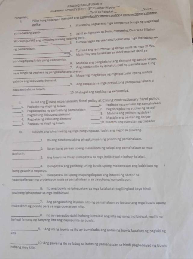 ARALING PANLIPUNAN 9
1 =AdniNg ActIVITY SHEET (3^(14) Quarter-Mody: _Score:_
Pangaian: __Taon at Pangkat
Pillin kung kailangan ipatuped ane expensionory money policy o contructiongry money
_
policy   Maraming nagsarang mga kompanya bunga ng pagkalugi
_
at mababang benta. 2. Dahil sa digmaan sa Syria, maraming Overseas Filipino
_
Workars (DFW) ang umuwing walang naipong pera.
3. Tumatanggap ng year-end bonus ang mga manggagawa
ng pamahalsan.
4. Tumaas ang remittance ng dolyar mula sa mga OFWs.
_
_5. Matamlay ang kalakaian sa stock morket dahil sa
pandaigdigang krisis pang-ekonomiya.
6. Mababa ang pangkalahatang demond ng sambahayan.
_
_7. Ane parzan nito ay ipinatutupad ng pamahalsan kung
nasa bingit ng pagtaas ng pangkalahatang presyo.
_
8. Maaaring magbawas ng mga gastusin upang mahila
pababa ang kabuuang demand.
_
9. Ang paggasta sa mga proyektong pampamahalaan o
pagpapababa sa buwls.
_
10. Mabagal ang pagkilos ng ekonomiya.
H Isulat ang E kung expansionary fiscal policy at C kung contractionary fiscal policy.
1. Pagbaba ng singil ng buwis _6. Pagbaba ng gastusin ng pamahalaan
_2. Pagdaragdag nẹ gastusin ng pamahalaan _7. Pagdaragdag ng suplay ng salapi
_3. Pagtaas ng kabuuang demond _8. Mahlna ang pelitan ng dolyar
_4. Pagbaba ng kabuuang demond _9. Masigla ang palitan ng dolyar
_
_5. Pagtaas ng singil ng buwis _10. Marami ang nawalan ng trabaho
III. Tukuyin ang ipinahiwatig ng mga pangungusap. Isulat ang sagot sa puwang.
_
1. Ito ang pinakamalaking pinagkukunan ng pondo ng pamahalaan.
_
2. Ito ay isang paraan upang makalikom ng salapi ang parahalaan sa mga
gastusin.
_3. Ang buwis na ito ay ipinapataw sa mga indibidwal o bahay-kalakal.
_4. ipinapataw ang ganitong uri ng buwls upang mabawasan ang kalabisan ng
isang gawain o negosyo.
_5. Ipinapataw ito upang mapangalagaan ang interes ng sector na
nagangailangan ng proteksyon mula sa pamahalaan o sa dayuhang kompetisyon.
_6. Ito ang buwis na ipinapataw sa mga kalakal at paglilingkod kaya hind
tuwirang ipinapataw sa mga indibidwal.
_7. Ang pangunahing layunin nito ng pamahalaan ay ipataw ang mga buwis upang
makallkom ng pondo para sa mga operasyon nito.
_B. ito ay regresibo dahil habang lumalaki ang kita ng isang indibidwal, mallit na
bahagi lamang ng kanyang kita ang napupunta sa buwls.
_9. Ang uri ng buwis na ito ay bumababa ang antas ng buwis kasabay ng paglaking
kita.
_10. Ang gawaing ito ay labag sa batas ng pamahalaan sa hindi pagbabayad ng buwis
habang may kita.