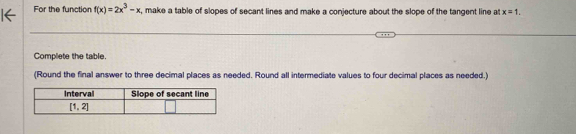 For the function f(x)=2x^3-x , make a table of slopes of secant lines and make a conjecture about the slope of the tangent line at x=1.
Complete the table.
(Round the final answer to three decimal places as needed. Round all intermediate values to four decimal places as needed.)