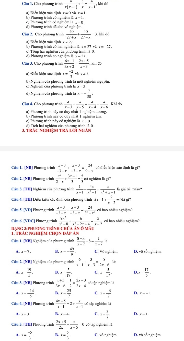 Cho phương trình  4/x(x-1) + 3/x = 4/x-1  , khi đó
a) Điều kiên xác đinh x!= 0 và x!= 1.
b) Phương trình có nghiệm là x=1.
c) Phương trình có nghiệm là x=0.
d) Phương trình đã cho vô nghiệm.
Câu 2. Cho phương trình  40/27+x + 40/27-x =3 , khi đó
a) Điều kiện xác định x!= 27.
b) Phương trình có hai nghiệm là x=27 và x=-27.
c) Tổng hai nghiệm của phương trình là 0.
d) Phương trình có nghiệm là x=27.
Câu 3. Cho phương trình  (6x-1)/3x+2 = (2x+5)/x-3  , khi đó
a) Điều kiện xác định x!=  (-2)/3  x!= 3.
b) Nghiệm của phương trình là một nghiệm nguyên.
c) Nghiệm của phương trình là x=3.
d) Nghiệm của phương trình là x=- 7/38 .
Câu 4. Cho phương trình  x/x-3 - x/x-5 = x/x-4 - x/x-6 . Khi đó
a) Phương trình này có duy nhất 1 nghiệm dương.
b) Phương trình này có duy nhất 1 nghiệm âm
c) Phương trình này có nghiệm là x=0.
d) Tích hai nghiệm của phương trình là 0.
3. TRAC NGHIỆM TRÁ LỜI NGÃN
Câu 1. [NB] Phương trình  (x-3)/-3-x + (x+3)/-3+x = 24/9-x^2  có điều kiện xác định là gì?
Câu 2. [NB] Phương trình  x^2/2-x + (3x-1)/3 = 5/3  có nghiệm là gì?
Câu 3. [TH] Nghiệm của phương trình  1/x-1 - 4x/x^3-1 = x/x^2+x+1  là giá trị x nào?
Câu 4. [TH] Điều kiện xác định của phương trình sqrt(x-1)+ 2/x-2 =0la gì?
Câu 5. [VD] Phương trình  (x-3)/-3-x + (x+3)/-3+x = 24/3^2-x^2  có bao nhiêu nghiệm?
Câu 6. [VDC] Phương trình  9x^2/x^3-8 + 6/x^2+2x+4 = 3/x-2  có bao nhiêu nghiệm?
DạnG 3:PhươnG TRÌnH Chứa ản ở mẫu
1. TRÁC NGHIỆM CHọN đÁp Án
Câu 1. [NB] Nghiệm của phương trình  (8-x)/x-7 -8= 1/x-7  là
A. x=7. B. x=- 49/9 . C. Vô nghiệm. D. vô số nghiệm.
Câu 2. [NB] Nghiệm của phương trình  6/x-1 + 3/x-3 = 8/2x-6  là:
A. x= 19/5 . B. x= 5/19 . C. x= 5/17 . D. x= 17/5 .
Câu 3. [NB] Phương trình  (x+5)/3x-6 - 1/2 = (2x-3)/2x-4  có tập nghiệm là
A. x= (-14)/5 . B. x= 25/7 . C. x= (-6)/7 . D. x=-1.
Câu 4. [NB] Phương trình  (4x-5)/x-1 =2+ x/x-1  có tập nghiệm là
A. x=3. B. x=4. C. x= 3/7 . D. x=1.
Câu 5. [TH] Phương trình  (2x+5)/2x - x/x+5 =0 có tập nghiệm là
A. x= (-5)/3 . B. x= 5/3 . C. vô nghiệm D. vô số nghiệm.