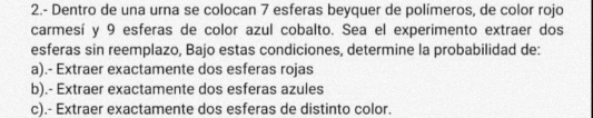 2.- Dentro de una urna se colocan 7 esferas beyquer de polímeros, de color rojo
carmesí y 9 esferas de color azul cobalto. Sea el experimento extraer dos
esferas sin reemplazo, Bajo estas condiciones, determine la probabilidad de:
a).- Extraer exactamente dos esferas rojas
b).- Extraer exactamente dos esferas azules
c).- Extraer exactamente dos esferas de distinto color.