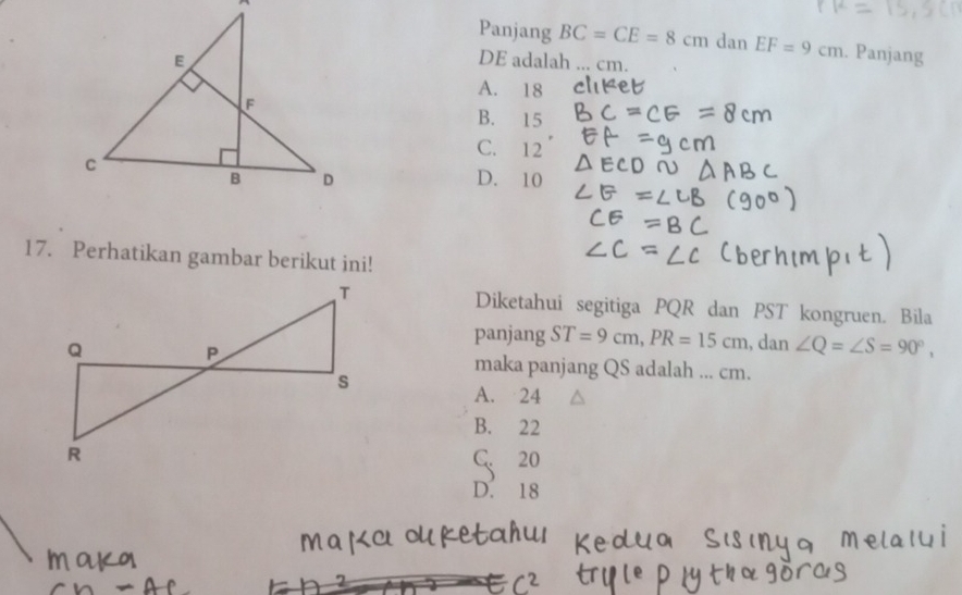 A
Panjang BC=CE=8cm dan EF=9cm. Panjang
E DE adalah ... cm.
A. 18
F
B. 15
C. 12
C
B D D. 10
17. Perhatikan gambar berikut ini!
Diketahui segitiga PQR dan PST kongruen. Bila
panjang ST=9cm, PR=15cm , dan ∠ Q=∠ S=90°, 
maka panjang QS adalah ... cm.
A. 24
B. 22
C. 20
D. 18