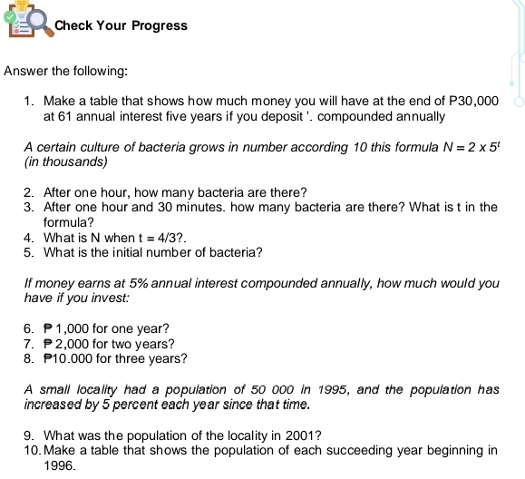 Check Your Progress 
Answer the following: 
1. Make a table that shows how much money you will have at the end of P30,000
at 61 annual interest five years if you deposit '. compounded annually 
A certain culture of bacteria grows in number according 10 this formula N=2* 5^t
(in thousands) 
2. After one hour, how many bacteria are there? 
3. After one hour and 30 minutes. how many bacteria are there? What is t in the 
formula? 
4. What is N when t=4/3 ?. 
5. What is the initial number of bacteria? 
If money earns at 5% annual interest compounded annually, how much would you 
have if you invest: 
6. 1,000 for one year? 
7. 2,000 for two years? 
8. P10.000 for three years? 
A small locality had a population of 50 000 in 1995, and the population has 
increased by 5 percent each year since that time. 
9. What was the population of the locality in 2001? 
10. Make a table that shows the population of each succeeding year beginning in
1996.