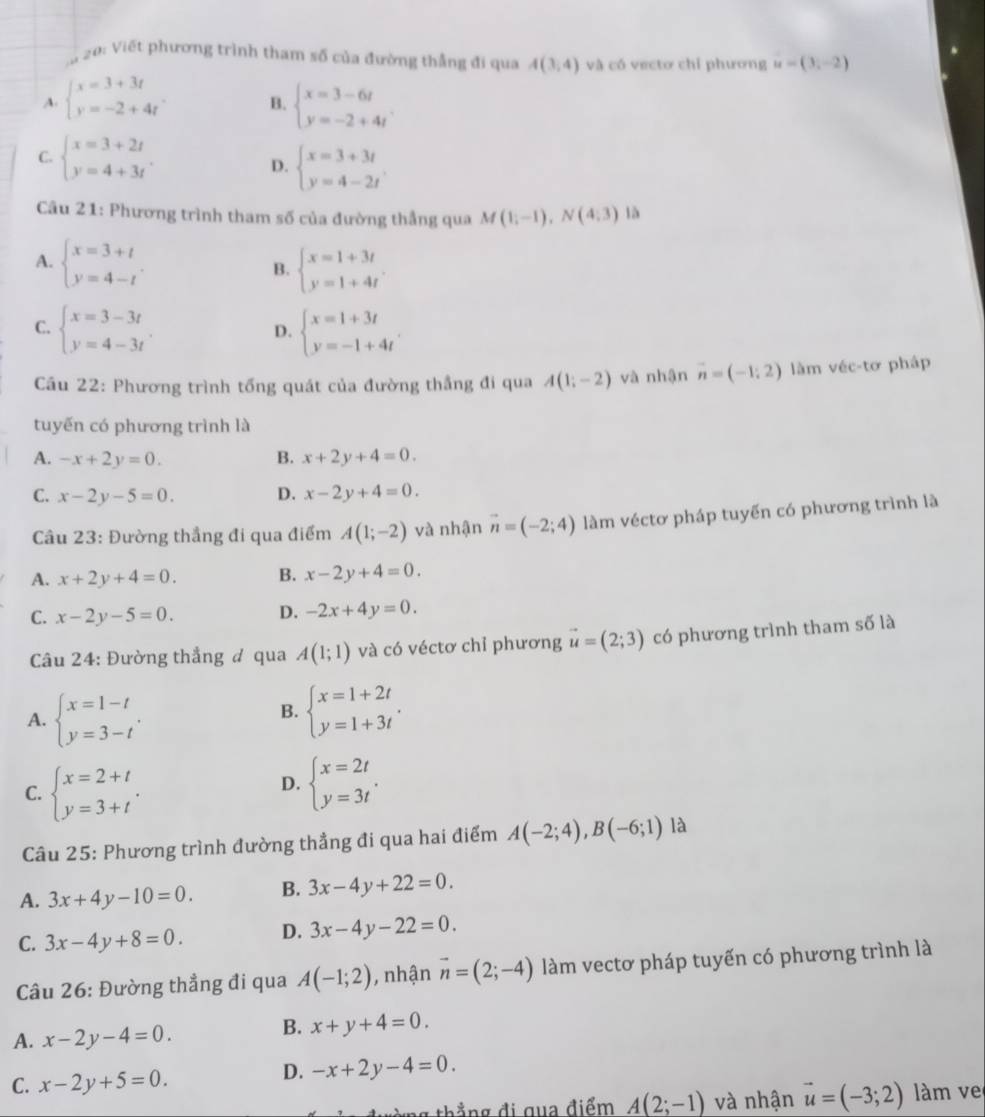 20: Viết phương trình tham số của đường thẳng đi qua A(3,4) và có vectơ chỉ phương u=(3,-2)
A. beginarrayl x=3+3t y=-2+4tendarray. B. beginarrayl x=3-6t y=-2+4tendarray. .
C. beginarrayl x=3+2t y=4+3tendarray. .
D. beginarrayl x=3+3t y=4-2tendarray.
Câu 21: Phương trình tham số của đường thẳng qua M(1;-1),N(4;3) à
A. beginarrayl x=3+t y=4-tendarray. . beginarrayl x=1+3t y=1+4tendarray. .
B.
C. beginarrayl x=3-3t y=4-3tendarray. beginarrayl x=1+3t y=-1+4tendarray.
D.
Câu 22: Phương trình tổng quát của đường thẳng đi qua A(1;-2) và nhận vector n=(-1,2) làm véc-tơ pháp
tuyến có phương trình là
A. -x+2y=0. B. x+2y+4=0.
C. x-2y-5=0. D. x-2y+4=0.
Câu 23: Đường thẳng đi qua điểm A(1;-2) và nhận vector n=(-2;4) làm véctơ pháp tuyến có phương trình là
A. x+2y+4=0. B. x-2y+4=0.
C. x-2y-5=0. D. -2x+4y=0.
Câu 24: Đường thắng đ qua A(1;1) và có véctơ chỉ phương vector u=(2;3) có phương trình tham số là
A. beginarrayl x=1-t y=3-tendarray. . beginarrayl x=1+2t y=1+3tendarray. .
B.
C. beginarrayl x=2+t y=3+tendarray. . beginarrayl x=2t y=3tendarray. .
D.
Câu 25: Phương trình đường thẳng đi qua hai điểm A(-2;4),B(-6;1) là
A. 3x+4y-10=0. B. 3x-4y+22=0.
C. 3x-4y+8=0. D. 3x-4y-22=0.
Câu 26: Đường thẳng đi qua A(-1;2) , nhận vector n=(2;-4) làm vectơ pháp tuyến có phương trình là
A. x-2y-4=0.
B. x+y+4=0.
C. x-2y+5=0.
D. -x+2y-4=0.
ng thẳng đi qua điểm A(2;-1) và nhận vector u=(-3;2) l àm ve