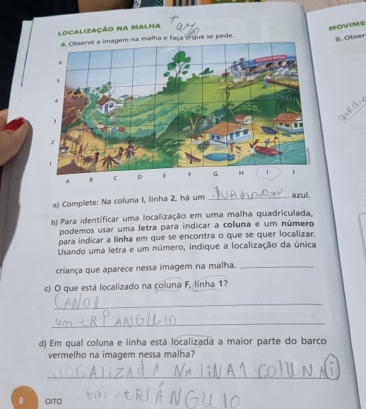 Localização na malha 
MOVIME 
4. Observe a imagem na malha e faça o que se pede. 
5. Obser 
_ 
a) Complete: Na coluna I, linha 2, há um_ 
azul. 
b) Para identificar uma localização em uma malha quadriculada, 
podemos usar uma letra para indicar a coluna e um número 
para indicar a linha em que se encontra o que se quer localizar. 
Usando uma letra e um número, indique a localização da única 
criança que aparece nessa imagem na malha._ 
c) O que está localizado na coluna F, linha 1? 
_ 
_ 
d) Em qual coluna e linha está localizada a maior parte do barco 
vermelho na imagem nessa malha? 
_ 
8 OITO