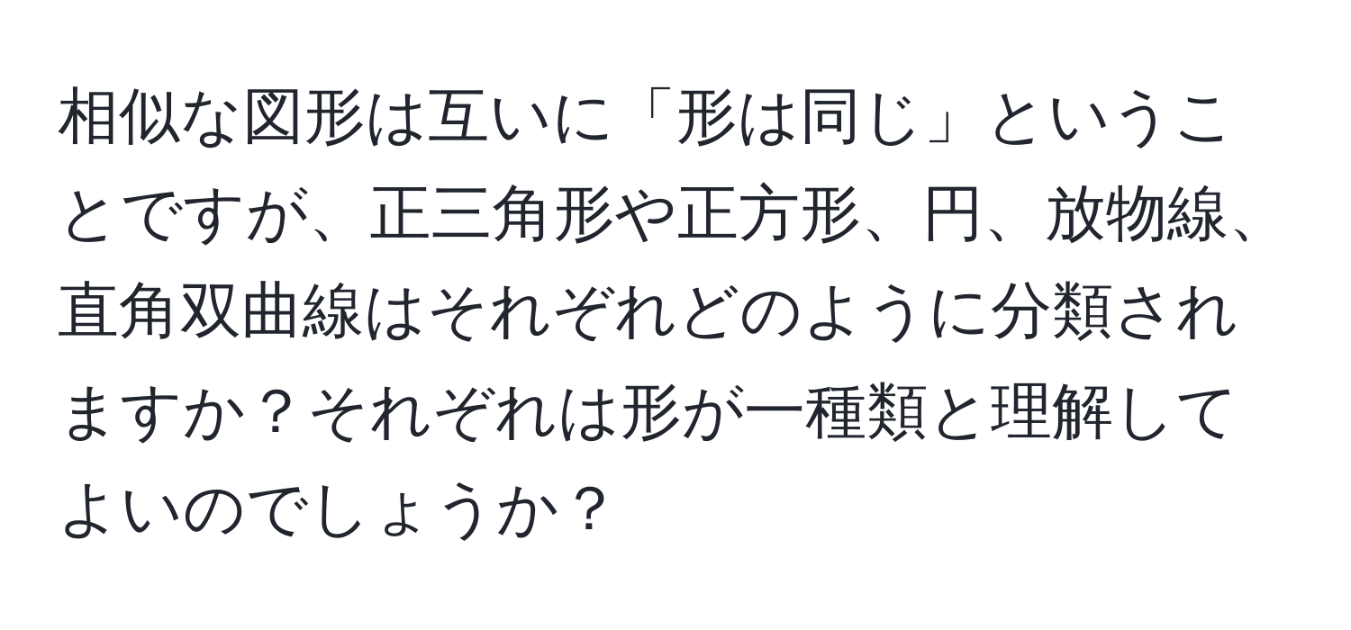 相似な図形は互いに「形は同じ」ということですが、正三角形や正方形、円、放物線、直角双曲線はそれぞれどのように分類されますか？それぞれは形が一種類と理解してよいのでしょうか？