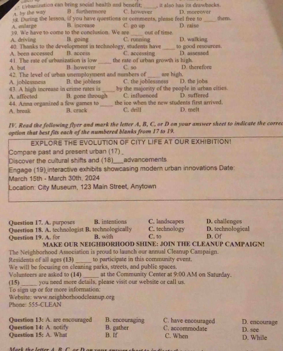 Urbanization can bring social health and benefit; _, it also has its drawbacks.
A. by the way B . furthermore C. however D. moreover
38. During the lesson, if you have questions or comments, please feel free to _them.
A. enlarge B. increase C. go up D. raise
39. We have to come to the conclusion. We are _out of time.
A. driving B. going C. running D. walking
40. Thanks to the development in technology, students have _to good resources.
A. been accessed B. access C. accessing D. assessed
_
41. The rate of urbanization is low the rate of urban growth is high.
A. but B. however C. so D. therefore
42. The level of urban unemployment and numbers of _are high.
A. joblessness B. the jobless C. the joblessness D. the jobs
43. A high increase in crime rates is _by the majority of the people in urban cities.
A. affected B. gone through C. influenced D. suffered
44. Anna organized a few games to _the ice when the new students first arrived.
A. break B. crack C. drill D. melt
IV. Read the following flyer and mark the letter A, B, C, or D on your answer sheet to indicate the corred
option that best fits each of the numbered blanks from 17 to 19.
EXPLORE THE EVOLUTION OF CITY LIFE AT OUR EXHIBITION!
Compare past and present urban (17) _
Discover the cultural shifts and (18)_ advancements
Engage (19)_interactive exhibits showcasing modern urban innovations Date:
March 15th - March 30th, 2024
Location: City Museum, 123 Main Street, Anytown
Question 17. A. purposes B. intentions C. landscapes D. challenges
Question 18. A. technologist B. technologically C. technology D. technological
Question 19. A. for B. with C. to D. Of
MAKE OUR NEIGHBORHOOD SHINE: JOIN THE CLEANUP CAMPAIGN!
The Neighborhood Association is proud to launch our annual Cleanup Campaign.
Residents of all ages (13) _to participate in this community event.
We will be focusing on cleaning parks, streets, and public spaces.
Volunteers are asked to (14) _at the Community Center at 9:00 AM on Saturday.
(15)_ you need more details, please visit our website or call us.
To sign up or for more information:
Website: www.neighborhoodcleanup.org
Phone: 555-CLEAN
Question 13: A. are encouraged B. encouraging C. have encouraged D. encourage
Question 14: A. notify B. gather C. accommodate D. see
Question 15: A. What B. If C. When D. While
Mark the  letter A   R    o r   D o