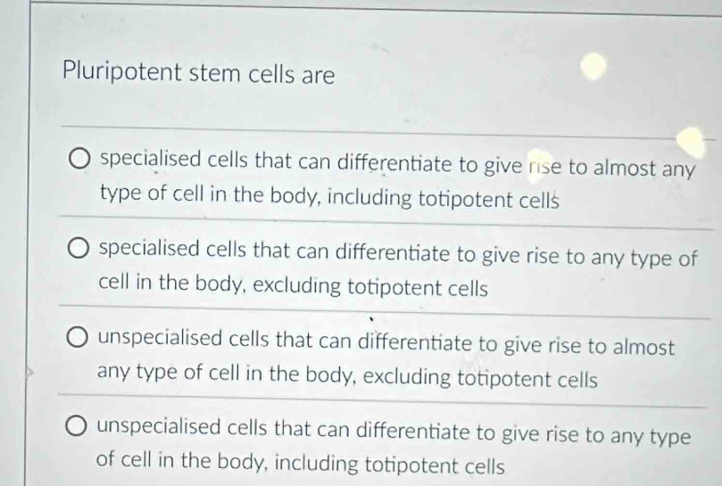 Pluripotent stem cells are
specialised cells that can differentiate to give rise to almost any
type of cell in the body, including totipotent cells
specialised cells that can differentiate to give rise to any type of
cell in the body, excluding totipotent cells
unspecialised cells that can differentiate to give rise to almost
any type of cell in the body, excluding totipotent cells
unspecialised cells that can differentiate to give rise to any type
of cell in the body, including totipotent cells