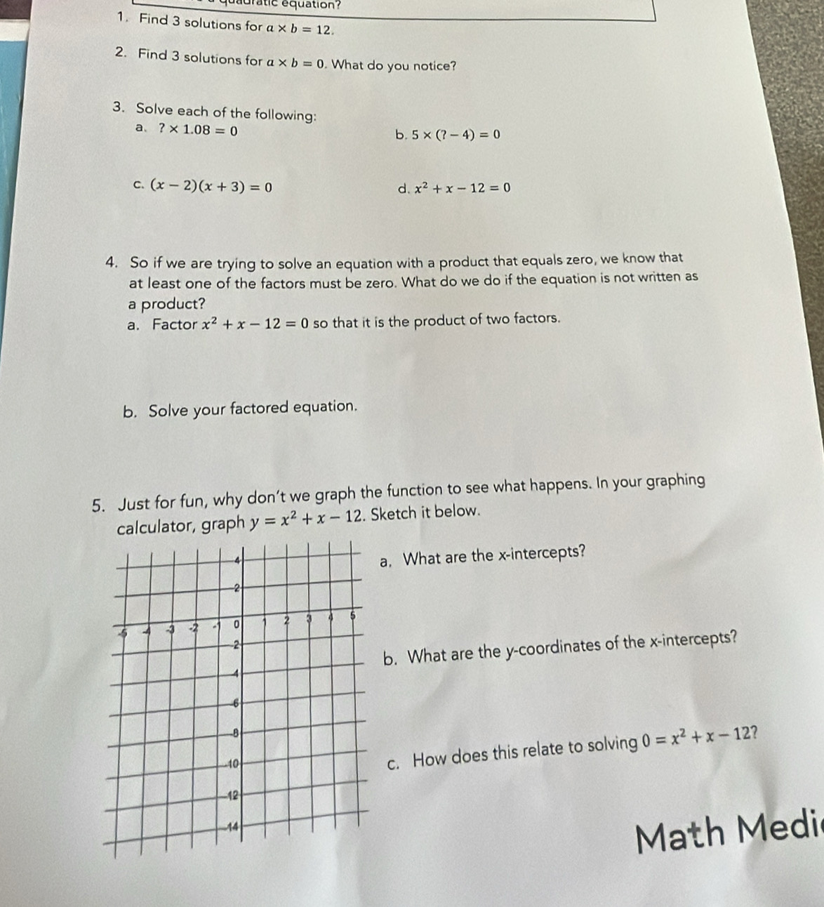 dadratic équation? 
1. Find 3 solutions for a* b=12. 
2. Find 3 solutions for a* b=0. What do you notice? 
3. Solve each of the following: 
a ?* 1.08=0
b. 5* (?-4)=0
C. (x-2)(x+3)=0 d. x^2+x-12=0
4. So if we are trying to solve an equation with a product that equals zero, we know that 
at least one of the factors must be zero. What do we do if the equation is not written as 
a product? 
a. Factor x^2+x-12=0 so that it is the product of two factors. 
b. Solve your factored equation. 
5. Just for fun, why don’t we graph the function to see what happens. In your graphing 
calculator, graph y=x^2+x-12. Sketch it below. 
a. What are the x-intercepts? 
b. What are the y-coordinates of the x-intercepts? 
c. How does this relate to solving 0=x^2+x-12 7 
Math Medi