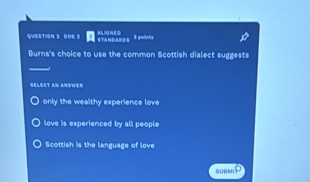 ALIGNED
QUESTION 2 DOK 2 STANDARDS 5 points
Burns's choice to use the common Scottish dialect suggests
SELECT AN ANSWER
only the wealthy experience love
love is experienced by all people
Scottish is the language of love
SUBMI