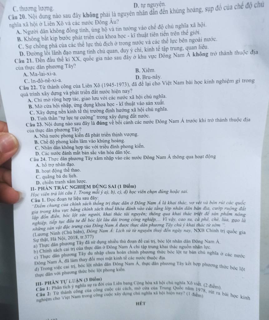 C. thương lượng. D. tự nguyện.
Câu 20. Nội dung nào sau đây không phải là nguyên nhân dân đến khủng hoáng, sụp đồ của chế độ chủ
nghĩa xã hội ở Liên Xô và các nước Đông Âu?
A. Người dân không đồng tình, ủng hộ và tin tưởng vào chế độ chủ nghĩa xã hội.
B. Không bắt kịp bước phát triển của khoa học - kĩ thuật tiên tiến trên thế giới.
C. Sự chống phá của các thể lực thủ địch ở trong nước và các thể lực bên ngoài nước.
D. Đường lối lãnh đạo mang tính chủ quan, duy ý chí, kinh tế tập trung, quan liêu.
Cầu 21. Đến đầu thế ki XX, quốc gia nảo sau đây ở khu vực Đông Nam Á không trở thành thuộc địa
của thực dân phương Tây?
A. Ma-lai-xi-a. B. Xiêm.
C. In-đô-nê-xi-a. D. Bru-nây.
Câu 22. Từ thành công của Liên Xô (1945-1973), đã để lại cho Việt Nam bài học kinh nghiệm gì trong
quá trình xây dựng và phát triển đất nước hiện nay?
A. Chi mở rộng hợp tác, giao lưu với các nước xã hội chủ nghĩa.
B. Mở cửa hội nhập, ứng dụng khoa học - kĩ thuật vào sản xuất.
C. Xây dựng nền kinh tế thị trường định hướng xã hội chủ nghĩa.
D. Tinh thần “tự lực tự cường” trong xây dựng đất nước.
Câu 23. Nội dung nào sau đây là đúng về bối cảnh các nước Đông Nam Á trước khi trở thành thuộc địa
của thực dân phương Tây?
A. Nhà nước phong kiến đã phát triển thịnh vượng.
B. Chế độ phong kiến lâm vào khủng hoảng.
C. Nhân dân không hợp tác với triều đình phong kiến.
D. Các nước đánh mất bản sắc văn hóa dân tộc.
Câu 24. Thực dân phương Tây xâm nhập vào các nước Đông Nam Á thông qua hoạt động
A. hồ trợ nhân đạo.
B. hoạt động thể thao.
C. quâng bá du lịch.
D. chiến tranh xâm lược.
II- PHÀN TRÁC NGHIỆM ĐÚNG SAI (1 Điểm)
Học viên trả lời câu 1. Trong mỗi ý a), b), c), d) học viên chọn đúng hoặc sai.
Câu 1. Đọc đoạn tư liệu sau đây:
''Điểm chung của chính sách thống trị thực dân ở Đông Nam Á là khai thác, vợ vệt và bòn rút các quốc
gia trong khu vực bằng chính sách thuế khóa đánh vào các tầng lớp nhân dân bản địa, cướp ruộng đất
đáp đôn điễn, bóc lột sức người, khai thác tài nguyên; thông qua khai thác triệt để sản phẩm nông
nghiệp, tiếp tục đầu tư để bóc lột lâu dài trong công nghiệp,... Vì vậy, cao su, cà phê, chè, lúa, gạo là
những sản vật đặc trưng của Đồng Nam Á được thực dân phương Tây chủ ỷ khai thác từ sởm ''
(Lương Ninh (Chủ biên), Đông Nam Á: Lịch sử từ nguyễn thuỷ đến ngày nay. NXB Chính trị quốc gia
Sự thật, Hà Nội, 2018, tr.377)
a) Thực dân phương Tây đã sử dụng nhiều thủ đoạn để cai trị, bóc lột nhân dân Đông Nam Á.
b) Chính sách cai trị của thực dân ở Đông Nam Á chí tập trung khai thác nguồn nhân lực
c) Thực dân phương Tây du nhập chưa hoàn chính phương thức bóc lột tư bản chủ nghĩa ở các nước
Đông Nam Á, đã làm thay đổi mọi mặt kinh tế các nước thuộc địa
d) Trong việc cai trị, bóc lột nhân dân Đông Nam Á, thực dân phương Tây kết hợp phương thức bóc lột
thực dân với phương thức bốc lột phong kiên
III- PHÀN Tự LUẠN (3 Điểm)
Câu 1: Phân tích ý nghĩa sự ra đời của Liên bang Cộng hòa xã hội chủ nghĩa Xô viết. (2 điểm).
Câu 2: Từ thành công của công cuộc cải cách, mở cửa của Trung Quốc năm 1978, rút ra bài học kinh
nghiệm cho Việt Nam trong công cuộc xây dựng chủ nghĩa xã hội hiện nay? (1 điểm)
Hêt