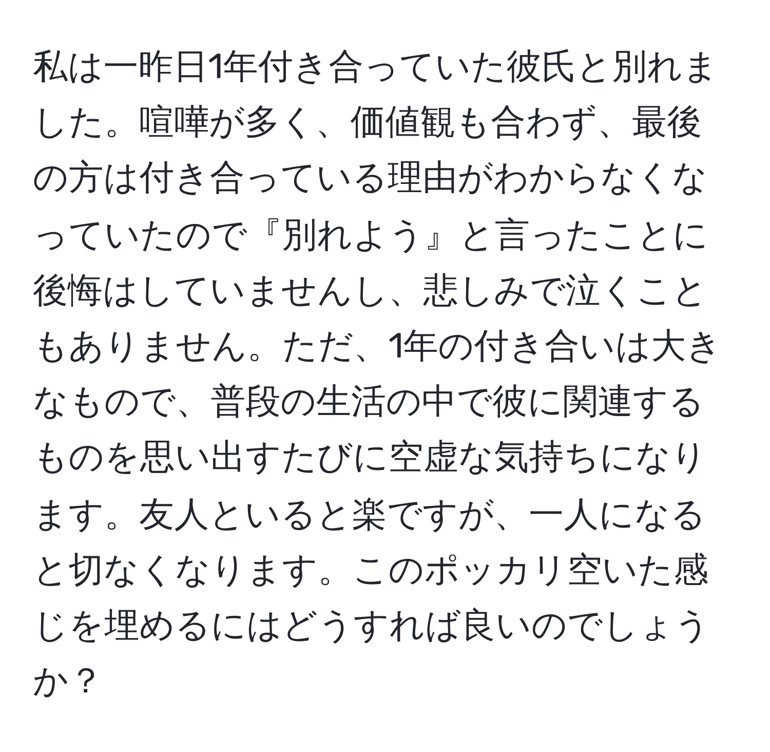 私は一昨日1年付き合っていた彼氏と別れました。喧嘩が多く、価値観も合わず、最後の方は付き合っている理由がわからなくなっていたので『別れよう』と言ったことに後悔はしていませんし、悲しみで泣くこともありません。ただ、1年の付き合いは大きなもので、普段の生活の中で彼に関連するものを思い出すたびに空虚な気持ちになります。友人といると楽ですが、一人になると切なくなります。このポッカリ空いた感じを埋めるにはどうすれば良いのでしょうか？