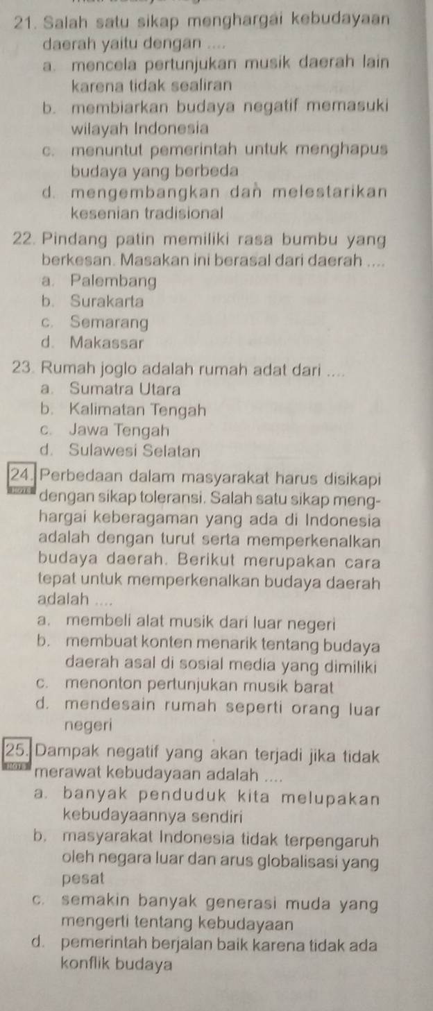 Salah satu sikap menghargai kebudayaan
daerah yaitu dengan ....
a. mencela pertunjukan musik daerah lain
karena tidak sealiran
b. membiarkan budaya negatif memasuki
wilayah Indonesia
c. menuntut pemerintah untuk menghapus
budaya yang berbeda
d. mengembangkan dan melestarikan
kesenian tradisional
22. Pindang patin memiliki rasa bumbu yang
berkesan. Masakan ini berasal dari daerah ....
a. Palembang
b. Surakarta
c. Semarang
d. Makassar
23. Rumah joglo adalah rumah adat dari ....
a. Sumatra Utara
b. Kalimatan Tengah
c. Jawa Tengah
d. Sulawesi Selatan
24. Perbedaan dalam masyarakat harus disikapi
dengan sikap toleransi. Salah satu sikap meng-
hargai keberagaman yang ada di Indonesia
adalah dengan turut serta memperkenalkan
budaya daerah. Berikut merupakan cara
tepat untuk memperkenalkan budaya daerah
adalah ....
a. membeli alat musik dari luar negeri
b. membuat konten menarik tentang budaya
daerah asal di sosial media yang dimiliki
c. menonton pertunjukan musik barat
d. mendesain rumah seperti orang luar
negeri
25. Dampak negatif yang akan terjadi jika tidak
merawat kebudayaan adalah ....
a. banyak penduduk kita melupakan
kebudayaannya sendiri
b. masyarakat Indonesia tidak terpengaruh
oleh negara luar dan arus globalisasi yang
pesat
c. semakin banyak generasi muda yang
mengerti tentang kebudayaan
d. pemerintah berjalan baik karena tidak ada
konflik budaya