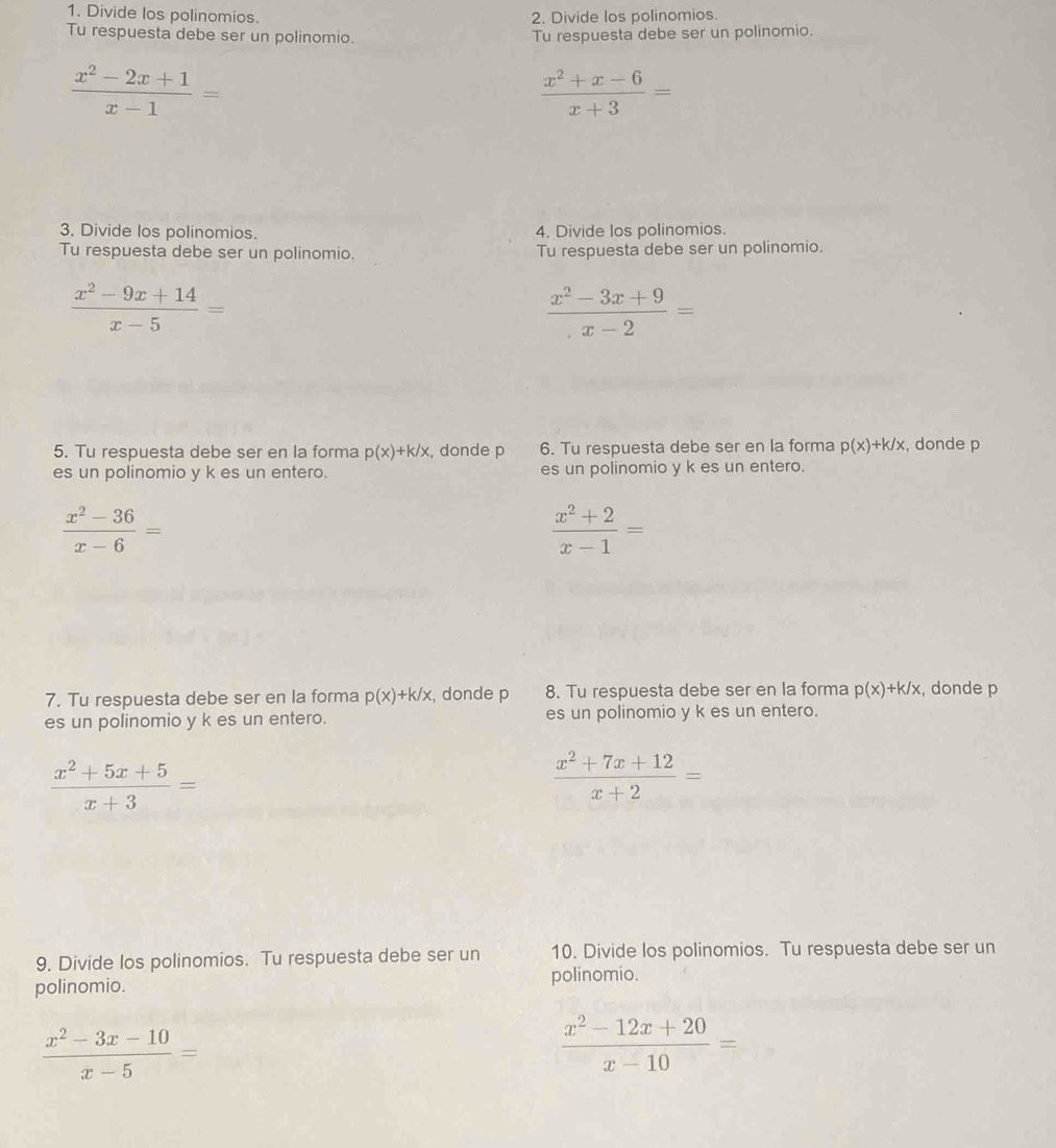 Divide los polinomios. 2. Divide los polinomios. 
Tu respuesta debe ser un polinomio. Tu respuesta debe ser un polinomio.
 (x^2-2x+1)/x-1 =
 (x^2+x-6)/x+3 =
3. Divide los polinomios. 4. Divide los polinomios. 
Tu respuesta debe ser un polinomio. Tu respuesta debe ser un polinomio.
 (x^2-9x+14)/x-5 =
 (x^2-3x+9)/x-2 =
5. Tu respuesta debe ser en la forma p(x)+k/x , donde p 6. Tu respuesta debe ser en la forma p(x)+k/x , donde p
es un polinomio y k es un entero. es un polinomio y k es un entero.
 (x^2-36)/x-6 =
 (x^2+2)/x-1 =
7. Tu respuesta debe ser en la forma p(x)+k/x , donde p 8. Tu respuesta debe ser en la forma p(x)+k/x , donde p
es un polinomio y k es un entero. es un polinomio y k es un entero.
 (x^2+5x+5)/x+3 =
 (x^2+7x+12)/x+2 =
9. Divide los polinomios. Tu respuesta debe ser un 10. Divide los polinomios. Tu respuesta debe ser un 
polinomio. polinomio.
 (x^2-3x-10)/x-5 =
 (x^2-12x+20)/x-10 =