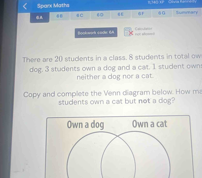 Sparx Maths 11,740 XP Olivia Kennedy 
6A 6B 6C 6D 6E 6F 6 G Summary 
Calculator 
Bookwork code: 6A not allowed 
There are 20 students in a class. 8 students in total ow 
dog. 3 students own a dog and a cat. 1 student owns 
neither a dog nor a cat. 
Copy and complete the Venn diagram below. How ma 
students own a cat but not a dog?