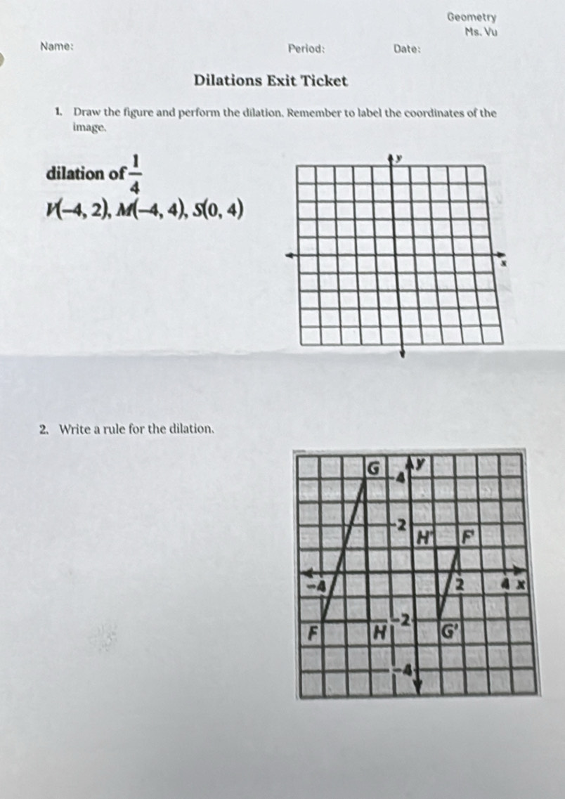 Geometry
Ms. Vu
Name: Period: Date:
Dilations Exit Ticket
1. Draw the figure and perform the dilation, Remember to label the coordinates of the
image.
dilation of  1/4 
V(-4,2),M(-4,4),S(0,4)
2. Write a rule for the dilation.