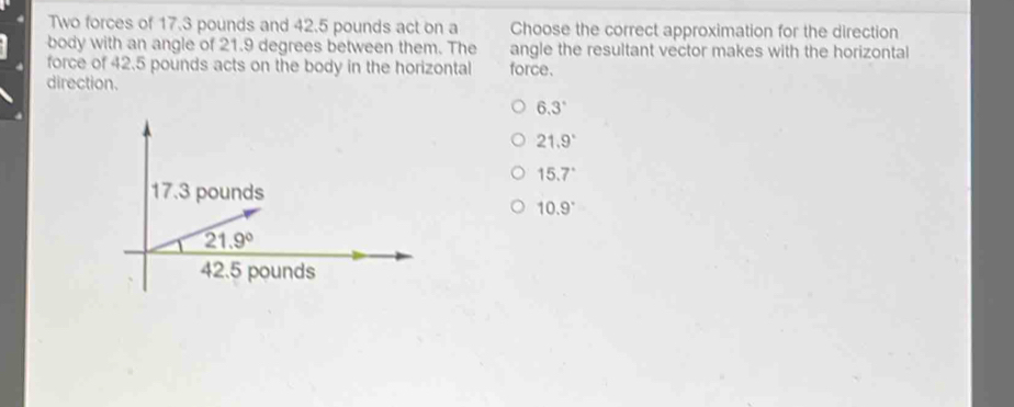 Two forces of 17.3 pounds and 42.5 pounds act on a Choose the correct approximation for the direction
body with an angle of 21.9 degrees between them. The angle the resultant vector makes with the horizontal
force of 42.5 pounds acts on the body in the horizontal force.
direction.
6.3°
21.9°
15.7°
10.9°