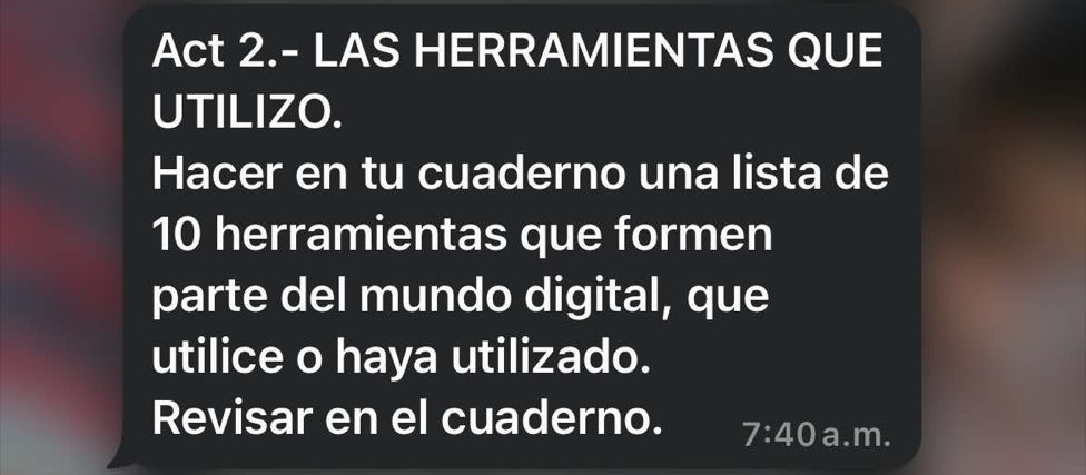 Act 2.- LAS HERRAMIENTAS QUE 
UTILIZO. 
Hacer en tu cuaderno una lista de
10 herramientas que formen 
parte del mundo digital, que 
utilice o haya utilizado. 
Revisar en el cuaderno. 7:40 a.m.