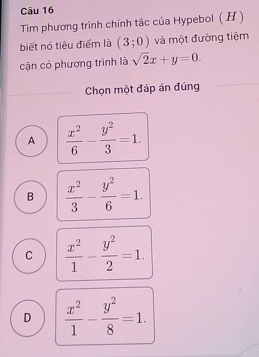 Tìm phương trình chính tắc của Hypebol ( H)
biết nó tiêu điểm là (3;0) và một đường tiệm
cận có phương trình là sqrt(2)x+y=0. 
Chọn một đáp án đúng
A  x^2/6 - y^2/3 =1.
B  x^2/3 - y^2/6 =1.
C  x^2/1 - y^2/2 =1.
D  x^2/1 - y^2/8 =1.