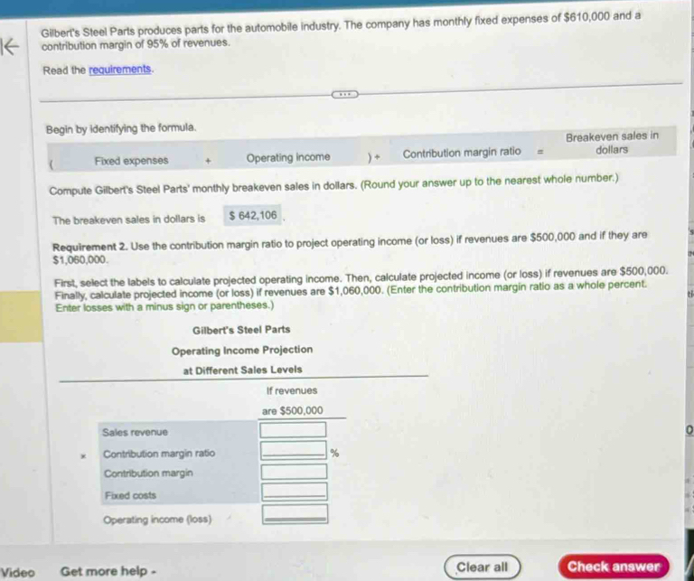 Gilbert's Steel Parts produces parts for the automobile industry. The company has monthly fixed expenses of $610,000 and a 
contribution margin of 95% of revenues. 
Read the requirements. 
Begin by identifying the formula. 
Breakeven sales in 
( Fixed expenses + Operating income ) ÷ Contribution margin ratio = dollars 
Compute Gilbert's Steel Parts' monthly breakeven sales in dollars. (Round your answer up to the nearest whole number.) 
The breakeven sales in dollars is $ 642,106 , 
Requirement 2. Use the contribution margin ratio to project operating income (or loss) if revenues are $500,000 and if they are
$1,060,000. 
First, select the labels to calculate projected operating income. Then, calculate projected income (or loss) if revenues are $500,000. 
Finally, calculate projected income (or loss) if revenues are $1,060,000. (Enter the contribution margin ratio as a whole percent. 
Enter losses with a minus sign or parentheses.) 
Gilbert's Steel Parts 
Operating Income Projection 
at Different Sales Levels 
If revenues 
are $500,000
Sales revenue 
D 
x Contribution margin ratio _ %
Contribution margin 
Fixed costs 
_ 
Operating income (loss) 
_ 
Video Get more help - Clear all Check answer