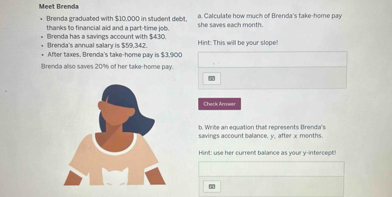 Meet Brenda 
Brenda graduated with $10,000 in student debt, a. Calculate how much of Brenda's take-home pay 
thanks to financial aid and a part-time job. she saves each month. 
Brenda has a savings account with $430. 
Brenda's annual salary is $59,342. Hint: This will be your slope! 
After taxes, Brenda's take-home pay is $3,900
Brenda also saves 20% of her take-home pay. 
Check Answer 
b. Write an equation that represents Brenda's 
savings account balance, y, after x months. 
Hint: use her current balance as your y-intercept!