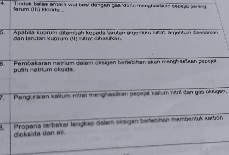 Tindak balas antara wul besi dengan gas klorin menghasilkan pepejal perang 
ferum (III) klorida . 
5. Apabila kuprum ditambah kepada larutan argentum nitrat, argentum disesarkan 
dan larutan kuprum (II) nitrat dihasilkan. 
6. Pembakaran natrium dalam oksigen berlebihan akan menghasilkan pepejal 
putih natrium oksida. 
7. Penguraian kalium niträt menghasilkan pepejal kalium nitrit dan gas oksigen. 
B. Propana terbakar lengkap dalam oksigen barləbihan membentuk karbon 
dioksida dan air.