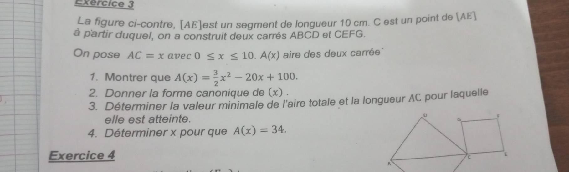 La figure ci-contre, [ AE ]est un segment de longueur 10 cm. C est un point de [ AE ]
à p'artir duquel, on a construit deux carrés ABCD et CEFG.
On pose AC=xavec0≤ x≤ 10.A(x) aire des deux carrée´
1. Montrer que A(x)= 3/2 x^2-20x+100. 
2. Donner la forme canonique de (x) .
3. Déterminer la valeur minimale de l’aire totale et la longueur AC pour laquelle
elle est atteinte. 
4. Déterminer x pour que A(x)=34. 
Exercice 4