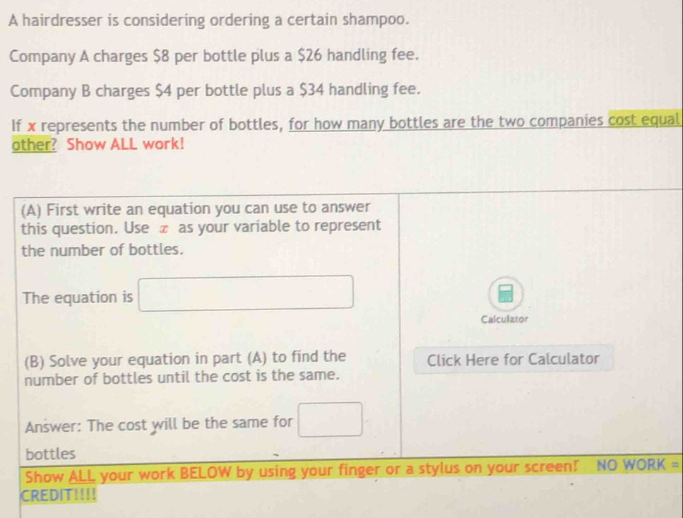 A hairdresser is considering ordering a certain shampoo. 
Company A charges $8 per bottle plus a $26 handling fee. 
Company B charges $4 per bottle plus a $34 handling fee. 
If x represents the number of bottles, for how many bottles are the two companies cost equal 
other? Show ALL work! 
(A) First write an equation you can use to answer 
this question. Use £ as your variable to represent 
the number of bottles. 
The equation is □ 
Calculator 
(B) Solve your equation in part (A) to find the Click Here for Calculator 
number of bottles until the cost is the same. 
Answer: The cost will be the same for □
bottles 
Show ALL your work BELOW by using your finger or a stylus on your screen! NO WORK = 
CREDIT!!!!