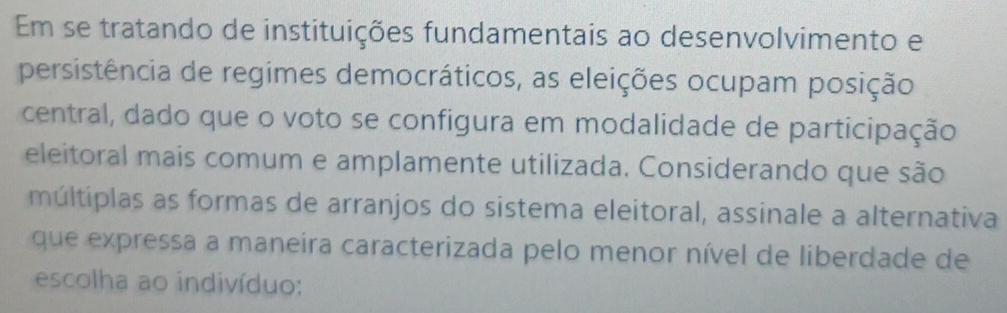 Em se tratando de instituições fundamentais ao desenvolvimento e 
persistência de regimes democráticos, as eleições ocupam posição 
central, dado que o voto se configura em modalidade de participação 
eleitoral mais comum e amplamente utilizada. Considerando que são 
múltiplas as formas de arranjos do sistema eleitoral, assinale a alternativa 
que expressa a maneira caracterizada pelo menor nível de liberdade de 
escolha ao indivíduo: