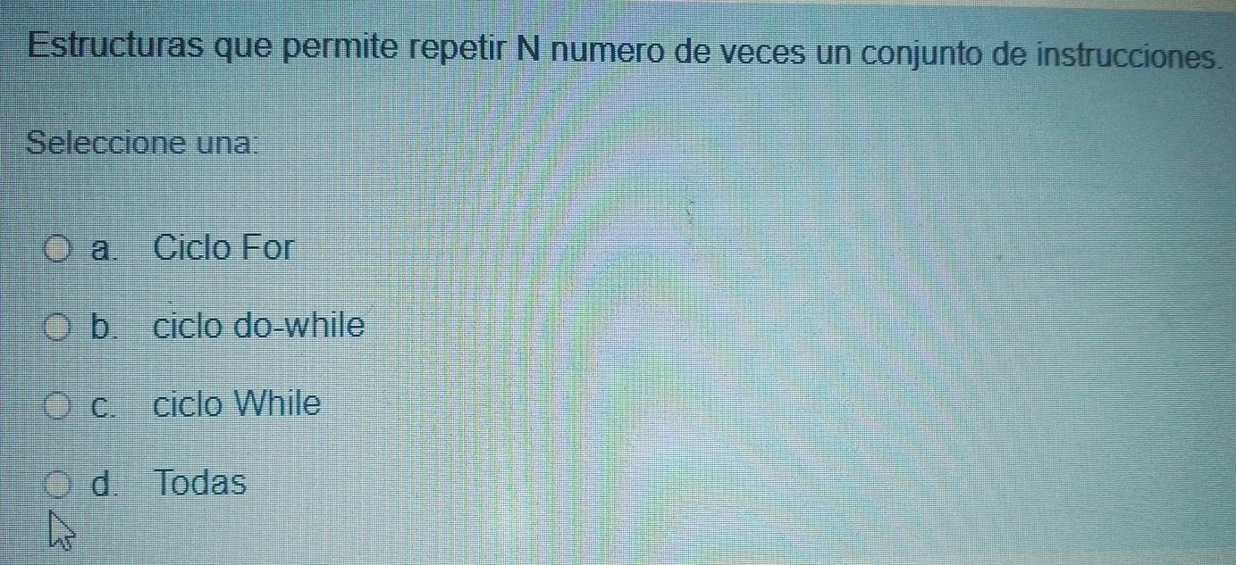 Estructuras que permite repetir N numero de veces un conjunto de instrucciones.
Seleccione una:
a. Ciclo For
b. ciclo do-while
c. ciclo While
d. Todas