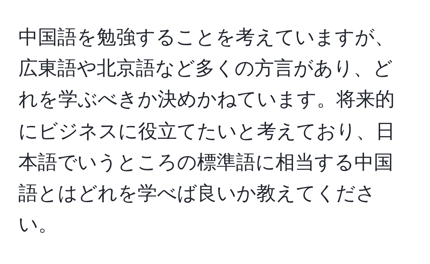 中国語を勉強することを考えていますが、広東語や北京語など多くの方言があり、どれを学ぶべきか決めかねています。将来的にビジネスに役立てたいと考えており、日本語でいうところの標準語に相当する中国語とはどれを学べば良いか教えてください。