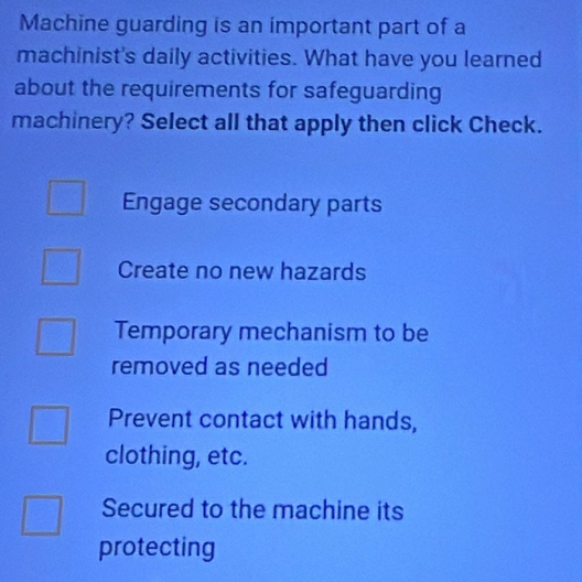 Machine guarding is an important part of a
machinist's daily activities. What have you learned
about the requirements for safeguarding
machinery? Select all that apply then click Check.
Engage secondary parts
Create no new hazards
Temporary mechanism to be
removed as needed
Prevent contact with hands,
clothing, etc.
Secured to the machine its
protecting