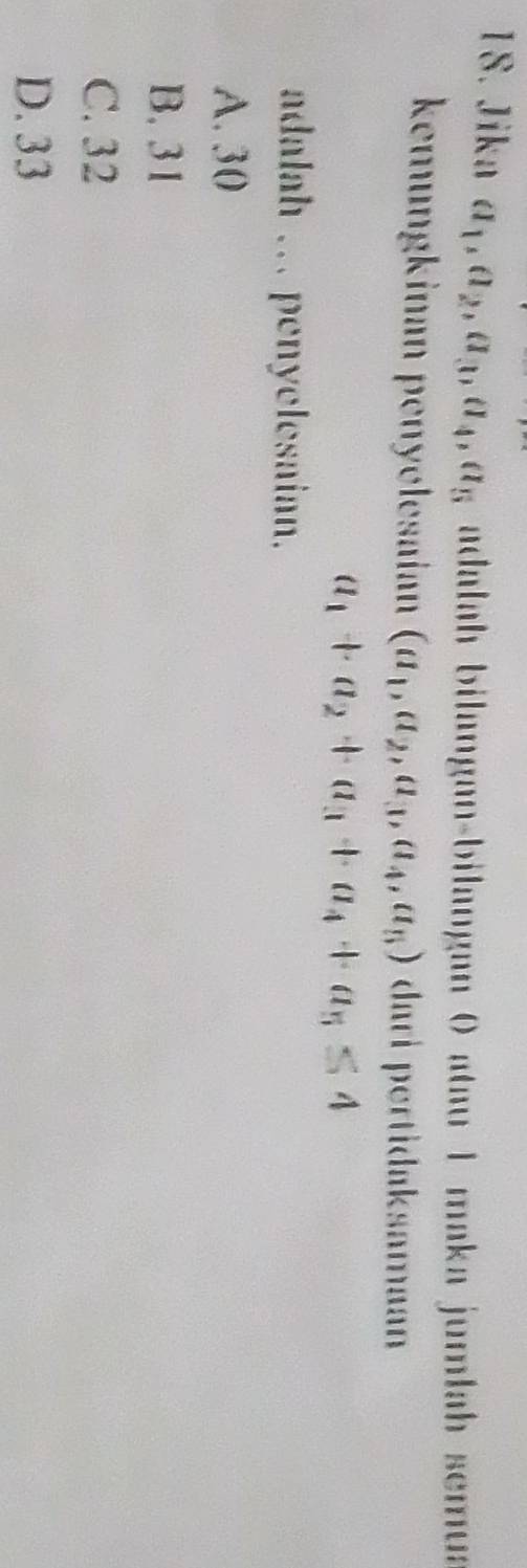 Jika a_1, a_2, a_3, a_4, a_5 adalah bilangan-bilangan θ atau 1 maka jumlah semua
kœüngkinan penyølesaiann (a_1,a_2,a_3,a_4,a_5) dari pertidaksamaan
a_1+a_2+a_3+a_4+a_5≤ 4
adalah ... penyelesaian.
A. 30
B. 31
C. 32
D. 33