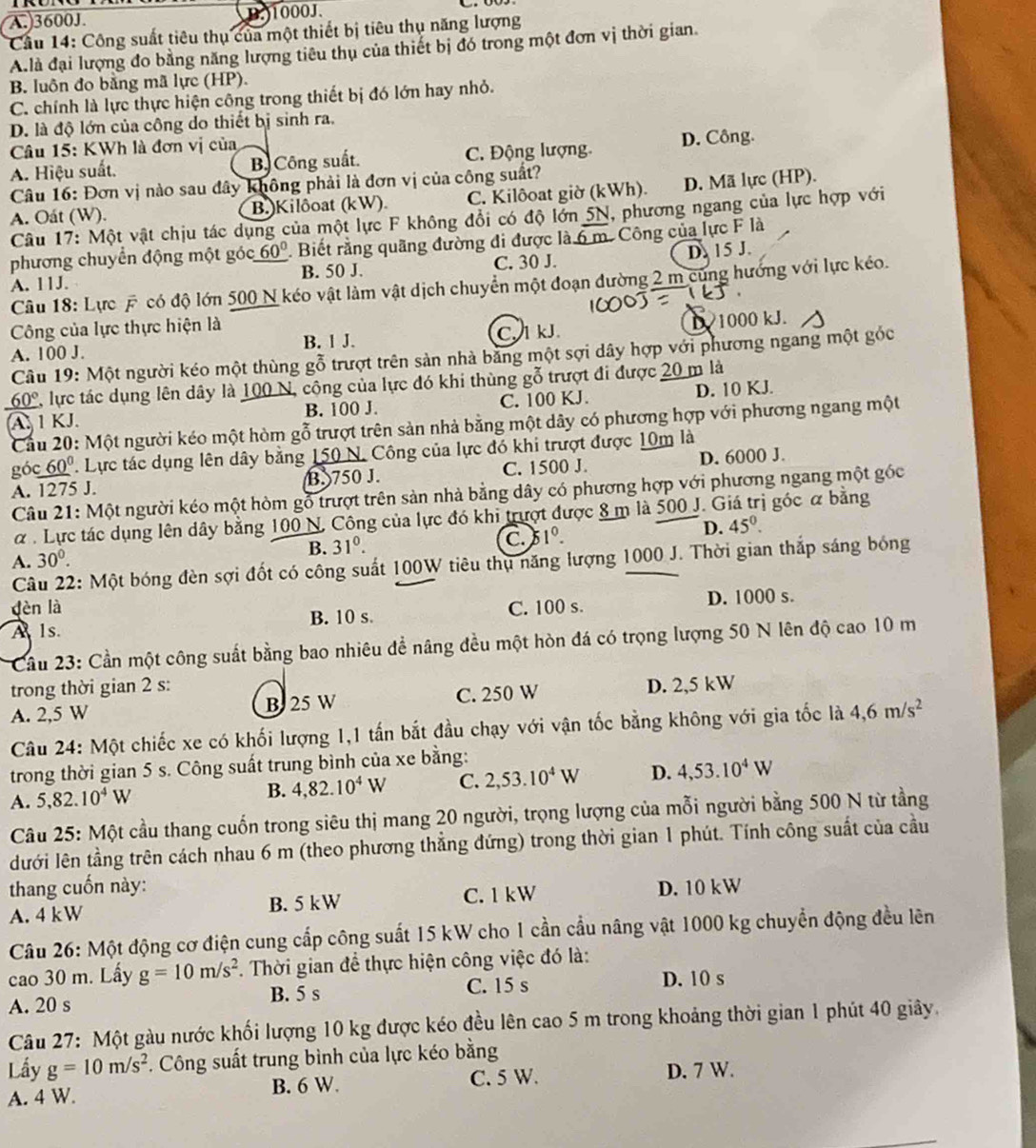 A.3600J. B.1000J.
Cầu 14: Công suất tiêu thụ của một thiết bị tiêu thụ năng lượng
A. là đại lượng đo bằng năng lượng tiêu thụ của thiết bị đó trong một đơn vị thời gian
B. luôn đo bằng mã lực (HP).
C. chính là lực thực hiện công trong thiết bị đó lớn hay nhỏ.
D. là độ lớn của công do thiết bị sinh ra.
Câu 15: KWh là đơn vị của
A. Hiệu suất. B Công suất. C. Động lượng D. Công.
Câu 16: Đơn vị nào sau đây không phải là đơn vị của công suất?
A. Oát (W). B.)Kilôoat (kW). C. Kilôoat giờ (kWh). D. Mã lực (HP).
Câu 17: Một vật chịu tác dụng của một lực F không đổi có độ lớn 5N, phương ngang của lực hợp với
phương chuyển động một góc 60°. Biết rằng quãng đường đi được là 6 m. Công của lực F là
A. 11J. B. 50 J. C. 30 J. D. 15 J.
Câu 18: Lực F có độ lớn 500 N kéo vật làm vật dịch chuyển một đoạn đường 2 m cùng hướng với lực kéo.
Công của lực thực hiện là
A. 100 J. B. 1 J. C. l kJ D 1000 kJ.
Câu 19: Một người kéo một thùng gỗ trượt trên sản nhà băng một sợi dây hợp với phương ngang một góc
60°, lực tác dụng lên dây là 100 N, cộng của lực đó khi thùng gỗ trượt đi được 20 m là
B. 100 J. C. 100 KJ. D. 10 KJ.
A.  1 KJ.  Cầu 20: Một người kéo một hòm gỗ trượt trên sản nhà bằng một dây có phương hợp với phương ngang một
góc 60º  Lực tác dụng lên dây bằng 150 N. Công của lực đó khi trượt được 10m là
A. 1275 J. B. 750 J. C. 1500 J. D. 6000 J.
Câu 21: Một người kéo một hòm gỗ trượt trên sản nhà bằng dây có phương hợp với phương ngang một góc
α . Lực tác dụng lên dây bằng 100 N. Công của lực đó khi trượt được 8 m là 500 J. Giá trị góc α bằng
A. 30^0. C. 3 1^0. D. 45°.
B. 31°.
Câu 22: Một bóng đèn sợi đốt có công suất 100W tiêu thụ năng lượng 1000 J. Thời gian thắp sáng bóng
dèn là
A ls. B. 10 s. C. 100 s. D. 1000 s.
Cầu 23: Cần một công suất bằng bao nhiêu để nâng đều một hòn đá có trọng lượng 50 N lên độ cao 10 m
trong thời gian 2 s:
A. 2,5 W B 25 W C. 250 W D. 2,5 kW
Câu 24: Một chiếc xe có khối lượng 1,1 tấn bắt đầu chạy với vận tốc bằng không với gia tốc là 4,6m/s^2
trong thời gian 5 s. Công suất trung bình của xe bằng:
A. 5,82.10^4W B. 4,82.10^4W C. 2,53.10^4W D. 4,53.10^4W
Câu 25: Một cầu thang cuốn trong siêu thị mang 20 người, trọng lượng của mỗi người bằng 500 N từ tầng
lưới lên tầng trên cách nhau 6 m (theo phương thẳng đứng) trong thời gian 1 phút. Tính công suất của cầu
thang cuốn này:
A. 4 kW B. 5 kW C. 1 kW D. 10 kW
Câu 26: Một động cơ điện cung cấp công suất 15 kW cho 1 cần cầu nâng vật 1000 kg chuyển động đều lên
cao 30 m. Lấy g=10m/s^2 F. Thời gian để thực hiện công việc đó là:
A. 20 s B. 5 s C. 15 s D. 10 s
Câu 27: Một gàu nước khối lượng 10 kg được kéo đều lên cao 5 m trong khoảng thời gian 1 phút 40 giây.
Lấy g=10m/s^2. Công suất trung bình của lực kéo bằng
A. 4 W. B. 6 W. C. 5 W. D. 7 W.